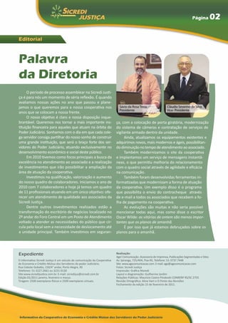 Página           02

Editorial



Palavra
da Diretoria
      O período de processo assemblear na Sicredi Justi-
ça é para nós um momento de séria reflexão. É quando
avaliamos nossas ações no ano que passou e plane-
jamos o que queremos para a nossa cooperativa nos                            Sávio da Rosa Terra                   Cláudio Severino da Silva
                                                                             Presidente                            Vice- Presidente
anos que se colocam a nossa frente.
      O nosso objetivo é claro e nossa disposição inque-
brantável. Queremos nos tornar a mais importante ins-                      ça, com a colocação de porta giratória, modernização
tituição financeira para aqueles que atuam na órbita do                    do sistema de câmeras e contratação de serviços de
Poder Judiciário. Sonhamos com o dia em que cada cole-                     vigilante armado dentro da unidade.
ga servidor consiga partilhar do nosso sonho de construir                       Ainda, atualizamos os equipamentos existentes e
uma grande instituição, que será o braço forte dos ser-                    adquirimos novos, mais modernos e ágeis, possibilitan-
vidores do Poder Judiciário, atuando exclusivamente no                     do diminuição no tempo de atendimento ao associado.
desenvolvimento econômico e social deste público.                               Também modernizamos o site da cooperativa
      Em 2010 tivemos como focos principais a busca da                     e implantamos um serviço de mensagens instantâ-
excelência no atendimento ao associado e a realização                      neas, o que permitiu melhoria do relacionamento
de investimentos que irão possibilitar a ampliação da                      com o quadro social através de agilidade e eficácia
área de atuação da cooperativa.                                            na comunicação.
      Investimos na qualificação, valorização e aumento                         Também foram desenvolvidas ferramentas in-
do nosso quadro de colaboradores. Iniciamos o ano de                       formatizadas que modernizam a forma de atuação
2010 com 7 colaboradores e hoje já temos um quadro                         da cooperativa. Um exemplo disso é o programa
de 11 profissionais atuando em um único objetivo: ofe-                     que possibilita o envio do contracheque através
recer um atendimento de qualidade aos associados da                        de e-mail a todos os associados que recebem a fo-
Sicredi Justiça.                                                           lha de pagamento na cooperativa.
      Dentre outros investimentos realizados estão a                            As evoluções são muitas e não seria possível
transformação do escritório de negócios localizado no                      mencionar todas aqui, mas como disse o escritor
2º andar do Foro Central em um Posto de Atendimento                        Oscar Wilde: as vitórias de ontem são menos impor-
voltado a atender as necessidades do público que cir-                      tantes que os planos de amanhã.
cula pelo local sem a necessidade de deslocamento até                           É por isso que já estamos debruçados sobre os
a unidade principal. Também investimos em seguran-                         planos para o amanhã.




Expediente                                                                 Realização:
                                                                           Age! Comunicação. Assessoria de Imprensa, Publicações Segmentadas e Sites.
O informativo Sicredi Justiça é um veículo de comunicação da Cooperativa   Av. Ipiranga, 725/404, Poa-RS, Telefone: 51-3737.7448
de Economia e Crédito Mútuo dos Servidores do poder Judiciário.            Site: www.agecomunicacao.com. E-mail: age@agecomunicacao.com
Rua Celeste Gobatto, 150/4° andar, Porto Alegre, RS                        Fotos: Sicredi Justiça
Telefones: 51-3227.2661 ou 3221-0130                                       Impressão: Gráfica Maredi
Site:www.sicredijustica.com.br. E-mail: sicredijus@sicredi.com.br          Layout e diagramação: Guilherme Jardim
Edição 01/2011 janeiro, fevereiro e março.                                 Relações Públicas: Maurício Castro Pinzkoski CONRERP RS/SC 2755
Tiragem: 2500 exemplares físicos e 2500 exemplares virtuais.               Revisão Ortográfica: Aline Hart e O Ponto das Revisões
                                                                           Fechamento da edição 15 de fevereiro de 2011.
 