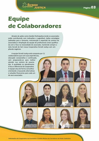 Página   03


Equipe
de Colaboradores
     Através de ações como Gestão Participativa (onde os associados
estão contribuindo com indicações e sugestões), Ações estratégias
(adotadas para o fomento, manutenção e expansão da carteira de
associados) e Ampliação da equipe de profissionais (mais qualifica-
da com o foco na necessidade do associado, mantendo sempre o
Jeito Sicredi de Ser) nossa Cooperativa Sicredi Justiça vem am-
pliando negócios.

     A equipe Sicredi Justiça está composta por 11
colaboradores que com suas experiências,
educação coorporativa e continuada,
vem preparando-se para melhor
atender sua carteira de associa-
dos. A qualidade no atendimento
é foco e diferencial da Cooperativa.
A equipe atua de forma consultiva:
orientando e buscando alternativas
e soluções financeiras para cada um
de seus associados.
 