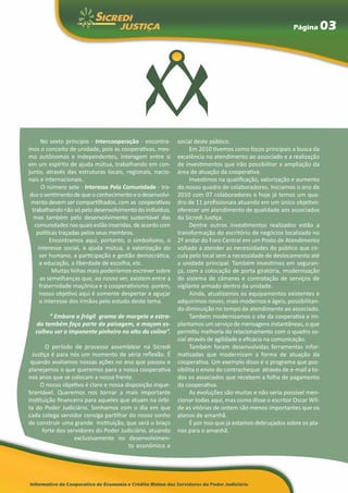 Página        03




       No sexto príncípio - Intercooperação - encontra-   social deste público.
mos o conceito de unidade, pois as cooperativas, mes-           Em 2010 tivemos como focos principais a busca da
mo autônomas e independentes, interagem entre si          excelência no atendimento ao associado e a realização
em um espírito de ajuda mútua, trabalhando em con-        de investimentos que irão possibilitar a ampliação da
junto, através das estruturas locais, regionais, nacio-   área de atuação da cooperativa.
nais e internacionais.                                          Investimos na qualificação, valorização e aumento
       O número sete - Interesse Pela Comunidade - tra-   do nosso quadro de colaboradores. Iniciamos o ano de
 duz o sentimento de que o conhecimento e o desenvolvi-   2010 com 07 colaboradores e hoje já temos um qua-
 mento devem ser compartilhados, com as cooperativas      dro de 11 profissionais atuando em um único objetivo:
  trabalhando não só pelo desenvolvimento do indivíduo,   oferecer um atendimento de qualidade aos associados
   mas também pelo desenvolvimento sustentável das        da Sicredi Justiça.
   comunidades nas quais estão inseridas, de acordo com         Dentre outros investimentos realizados estão a
    políticas traçadas pelos seus membros.                transformação do escritório de negócios localizado no
          Encontramos aqui, portanto, o simbolismo, o     2º andar do Foro Central em um Posto de Atendimento
     interesse social, a ajuda mútua, a valorização do    voltado a atender as necessidades do público que cir-
      ser humano, a participação e gestão democrática,    cula pelo local sem a necessidade de deslocamento até
      a educação, a liberdade de escolha, etc.            a unidade principal. Também investimos em seguran-
           Muitas linhas mais poderíamos escrever sobre   ça, com a colocação de porta giratória, modernização
      as semelhanças que, ao nosso ver, existem entre a   do sistema de câmeras e contratação de serviços de
      fraternidade maçônica e o cooperativismo. porém,    vigilante armado dentro da unidade.
      nosso objetivo aqui é somente despertar e aguçar          Ainda, atualizamos os equipamentos existentes e
      o interesse dos irmãos pelo estudo deste tema.      adquirimos novos, mais modernos e ágeis, possibilitan-
                                                          do diminuição no tempo de atendimento ao associado.
       	“ Embora a frágil grama de margeia a estra-             Também modernizamos o site da cooperativa e im-
  da também faça parte da paisagem, o maçom es-           plantamos um serviço de mensagens instantâneas, o que
  colheu ser o imponente pinheiro no alto da colina”.     permitiu melhoria do relacionamento com o quadro so-
                                                          cial através de agilidade e eficácia na comunicação.
       O período de processo assemblear na Sicredi              Também foram desenvolvidas ferramentas infor-
  Justiça é para nós um momento de séria reflexão. É      matizadas que modernizam a forma de atuação da
 quando avaliamos nossas ações no ano que passou e        cooperativa. Um exemplo disso é o programa que pos-
planejamos o que queremos para a nossa cooperativa        sibilita o envio do contracheque através de e-mail a to-
nos anos que se colocam a nossa frente.                   dos os associados que recebem a folha de pagamento
     O nosso objetivo é claro e nossa disposição inque-   da cooperativa.
brantável. Queremos nos tornar a mais importante                As evoluções são muitas e não seria possível men-
instituição financeira para aqueles que atuam na órbi-    cionar todas aqui, mas como disse o escritor Oscar Wil-
ta do Poder Judiciário. Sonhamos com o dia em que         de as vitórias de ontem são menos importantes que os
cada colega servidor consiga partilhar do nosso sonho     planos de amanhã.
de construir uma grande instituição, que será o braço           É por isso que já estamos debruçados sobre os pla-
      forte dos servidores do Poder Judiciário, atuando   nos para o amanhã.
                   exclusivamente no desenvolvimen-
                                       to econômico e
 