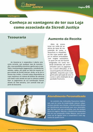Página        05

Vantagens


  Conheça as vantagens de ter sua Loja
    como associada da Sicredi Justiça

Tesouraria                                               Aumento da Receita
                                                              Além de econo-
                                                         mizar em razão da au-
                                                         sência de taxas de ma-
                                                         nutenção de conta, a
                                                         Tesouraria e a Hospitala-
                                                         ria das Lojas podem apli-
                                                         car os valores arrecadados
                                                          com resgate automático,
                                                           os quais em vez de ficarem
     Ao Associar-se à cooperativa é aberta uma             estagnados em conta ren-
conta corrente, sem qualquer taxa de manuten-               derão dividendos até serem
ção, o que possibilita economia e ganho para a Loja.        utilizados para os pagamen-
Toda a movimentação (pagamentos, transferências,            tos a serem efetuados. A Te-
extratos, saldos, etc) pode ser feita de maneira se-         souraria ganha em eficiência e
gura através do Sicredi Internet. Ainda, se for do in-       agilidade, enquanto que a Loja
teresse dos irmãos, a Sicredi Justiça disponibiliza às       ganha pela aplicação de seus re-
Lojas maçônicas um sistema de boletos de cobrança            cursos e pela ampliação da ca-
com baixo custo através do qual os obreiros podem            pacidade financeira.
fazer os pagamentos de sua contribuição mensal
através da rede bancária, com controle total por
parte da tesouraria.




                                                         Atendimento Personalizado
                                                              Ao contrário das instituições financeiras tradicio-
                                                         nais, que em nome da modernidade colocam máqui-
                                                         nas para atender seus clientes, a Sicredi Justiça oferece
                                                         um atendimento personalizado para seus associados,
                                                         que são bem mais que correntistas, pois são também
                                                         donos do negócio. Ademais, a Diretoria da cooperativa
                                                         tem em sua composição irmãos Maçons, que servem
                                                         como elo de ligação entre a cooperativa e este seg-
                                                         mento do quadro social.
 