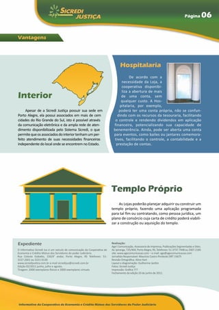 Página            06

Vantagens




                                                                                 Hospitalaria
                                                                                     De acordo com a
                                                                                necessidade da Loja, a
                                                                                cooperativa disponibi-
                                                                                liza a abertura de mais
Interior                                                                       de uma conta, sem
                                                                               qualquer custo. A Hos-
                                                                              pitalaria, por exemplo,
     Apesar de a Sicredi Justiça possuir sua sede em                          poderá ter uma conta própria, não se confun-
Porto Alegre, ela possui associados em mais de cem                           dindo com os recursos da tesouraria, facilitando
cidades do Rio Grande do Sul, isto é possível através                       o controle e rendendo dividendos em aplicação
da comunicação eletrônica e da ampla rede de aten-                         financeira, potencializando sua capacidade de
dimento disponibilizada pelo Sistema Sicredi, o que                        benemerência. Ainda, pode ser aberta uma conta
permite que os associados do interior tenham um per-                       para eventos, como bailes ou jantares comemora-
feito atendimento de suas necessidades financeiras                         tivos, facilitando o controle, a contabilidade e a
independente do local onde se encontrem no Estado.                          prestação de contas.




                                                                          Templo Próprio
                                                                               As Lojas poderão planejar adquirir ou construir um
                                                                          templo próprio, fazendo uma aplicação programada
                                                                          para tal fim ou contratando, como pessoa jurídica, um
                                                                          plano de consórcio cuja carta de crédito poderá viabili-
                                                                          zar a construção ou aquisição do templo.




Expediente                                                                Realização:
                                                                          Age! Comunicação. Assessoria de Imprensa, Publicações Segmentadas e Sites.
O informativo Sicredi Jus é um veículo de comunicação da Cooperativa de   Av. Ipiranga, 725/404, Porto Alegre, RS, Telefones: 51-3737.7448 ou 3307.2185
Economia e Crédito Mútuo dos Servidores do poder Judiciário.              site: www.agecomunicacao.com – e-mail: age@agecomunicacao.com
Rua Celeste Gobatto, 150/4° andar, Porto Alegre, RS Telefones: 51-        Jornalista Responsável: Maurício Castro Pinzkoski DRT 15675
3227.2661 ou 3221-0130                                                    Revisão Ortográfica: Aline Hart
www.sicredijustica.com.br e-mail sicredijus@sicredi.com.br                Layout e diagramação: Guilherme Jardim
Edição 02/2011 junho, julho e agosto.                                     Fotos: Sicredi Justiça
Tiragem: 2000 exemplares físicos e 2000 exemplares virtuais               Impressão: Gráfica ???
                                                                          Fechamento da edição 20 de junho de 2011.
 