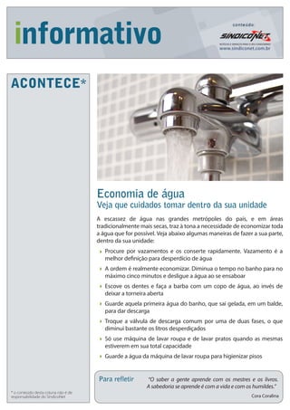 Economia de água
Veja que cuidados tomar dentro da sua unidade
Para refletir “O saber a gente aprende com os mestres e os livros.
A sabedoria se aprende é com a vida e com os humildes.”
Cora Coralina
ACONTECE*
* o conteúdo desta coluna não é de
responsabilidade do SíndicoNet
A escassez de água nas grandes metrópoles do país, e em áreas
tradicionalmente mais secas, traz à tona a necessidade de economizar toda
a água que for possível. Veja abaixo algumas maneiras de fazer a sua parte,
dentro da sua unidade:
Procure por vazamentos e os conserte rapidamente. Vazamento é a
melhor definição para desperdício de água
A ordem é realmente economizar. Diminua o tempo no banho para no
máximo cinco minutos e desligue a água ao se ensaboar
Escove os dentes e faça a barba com um copo de água, ao invés de
deixar a torneira aberta
Guarde aquela primeira água do banho, que sai gelada, em um balde,
para dar descarga
Troque a válvula de descarga comum por uma de duas fases, o que
diminui bastante os litros desperdiçados
Só use máquina de lavar roupa e de lavar pratos quando as mesmas
estiverem em sua total capacidade
Guarde a água da máquina de lavar roupa para higienizar pisos
Digite aqui o nome do seu condomínio ou administradora
Edição 57
Digite aqui tudo o que
acontece no seu
condomínio.
Exemplos:
- Data de Assembleia
- Ocorrências
- Obras
- Avisos
- Itens do Regulamento
Interno
- Funcionário do Mês
- Dicas
- Mensagens
- Etc.
 