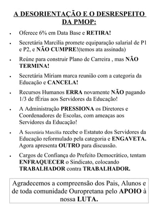 A DESORIENTAÇÃO E O DESRESPEITO
               DA PMOP:
•     Oferece 6% em Data Base e RETIRA!
•     Secretária Marcília promete equiparação salarial de P1
      e P2, e NÃO CUMPRE!(temos ata assinada)
•     Reúne para construir Plano de Carreira , mas NÃO
      TERMINA!
•     Secretária Míriam marca reunião com a categoria da
      Educação e CANCELA!
•     Recursos Humanos ERRA novamente NÃO pagando
      1/3 de férias aos Servidores da Educação!
•     A Administração PRESSIONA os Diretores e
      Coordenadores de Escolas, com ameaças aos
      Servidores da Educação!
•     A Secretária Marcília recebe o Estatuto dos Servidores da
      Educação reformulado pela categoria e ENGAVETA.
      Agora apresenta OUTRO para discussão.
•     Cargos de Confiança do Prefeito Democrático, tentam
      ENFRAQUECER o Sindicato, colocando
      TRABALHADOR contra TRABALHADOR.

    Agradecemos a compreensão dos Pais, Alunos e
    de toda comunidade Ouropretana pelo APOIO à
                    nossa LUTA.
 