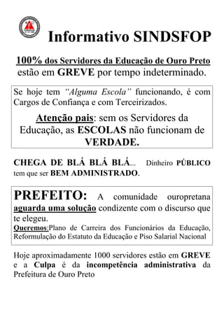 Informativo SINDSFOP
100% dos Servidores da Educação de Ouro Preto
estão em GREVE por tempo indeterminado.
Se hoje tem “Alguma Escola” funcionando, é com
Cargos de Confiança e com Terceirizados.
    Atenção pais: sem os Servidores da
 Educação, as ESCOLAS não funcionam de
               VERDADE.
CHEGA DE BLÁ BLÁ BLÁ...                  Dinheiro PÚBLICO
tem que ser BEM ADMINISTRADO.


PREFEITO:          A comunidade ouropretana
aguarda uma solução condizente com o discurso que
te elegeu.
Queremos:Plano de Carreira dos Funcionários da Educação,
Reformulação do Estatuto da Educação e Piso Salarial Nacional

Hoje aproximadamente 1000 servidores estão em GREVE
e a Culpa é da incompetência administrativa da
Prefeitura de Ouro Preto
 