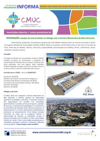 www.semanamissionariabh.org.br
INTEGRAÇÃO: equipes da Universidade em diálogo com a Semana Missionária de Belo Horizonte
Universitários, professores, funcionários e gestores de universidades católicas já têm um encontro marcado no Brasil.
O Congresso Mundial de Universidades Católicas (CMUC 2013) vai acontecer na PUC Minas entre os dias 18 e 21 de julho de
2013. Serão dias de debates, oficinas, minicursos, espiritualidade, apresentações de trabalhos, fóruns, conferências, mesas-
redondas e eventos culturais.
Inscrições
O Congresso Mundial de Universidades Católicas (CMUC)
receberá inscrições de participantes e propostas de
apresentação de trabalhos para as Arenas Temáticas (que
serão publicados num livro digital). Serão realizadas
também atividades variadas (minicursos, painéis, fóruns e
mostras artístico-culturais), espalhadas pelo campus.
Inscrições para o CMUC: até o dia 30/06/2013
Estudantes: R$ 90,00.
Membros de Pastorais Universitárias, Religiosos e
Correlatos (não Reitores ou Docentes): R$ 90,00.
Funcionários de Universidades Católicas: R$ 250,00.
Docentes: R$ 250,00.
Gestores: R$ 500,00.
Diálogos e parcerias
O CMUC 2013 está integrado à Semana Missionária de
Belo Horizonte e diversos aspectos da organização
dependem de diálogos e parcerias. A presença conjunta
dos organizadores em reuniões com instituições
governamentais e privadas em busca de apoio e captação
de recursos, a campanha de hospedagem e o treinamento
de voluntários são exemplos deste sistema corporativo. A
Expovocacional e o Circuito Sociocultural Arquidiocesano
acontecem no estacionamento 10 do Campus Coração
Eucarístico de modo que os peregrinos tenham a
oportunidade de conhecer as instalações, serviços e
pessoas envolvidas com o trabalho na maior universidade
católica do mundo. Toda a comunidade arquidiocesana é
convidada a participar e valorizar o Congresso, refletindo
o tema proposto: “novos tempos, novos sentidos”.
2
2
 