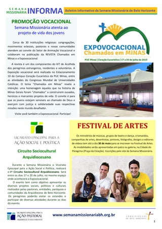 PROMOÇÃO VOCACIONAL
Semana Missionária atenta ao
projeto de vida dos jovens
Cerca de 30 instituições religiosas: congregações,
movimentos eclesiais, pastorais e novas comunidades
atendem ao convite do Setor de Animação Vocacional e
colaboram na publicação da REVISTA Chamados em
Minas e a Expovocacional.
A revista é um dos componentes do KIT de Acolhida
dos peregrinos estrangeiros, residentes e voluntários. A
Exposição vocacional será realizada no Estacionamento
10 do Campus Coração Eucarístico da PUC Minas, entre
as atividades do Congresso Mundial de Universidades
Católicas. O tema “Chamados em Minas” revela a
intenção: uma homenagem àqueles que na historia de
Minas Gerais foram “chamados” a construírem ousados,
heroicos e marcantes projetos de vida. O convite é para
que os jovens estejam sensíveis ao chamado de Deus e
exerçam com justiça e solidariedade suas respectivas
missões neste mundo desafiador.
Visite você também a Expovocacional. Participe!
www.semanamissionariabh.org.br
Circuito Sociocultural
Arquidiocesano
Durante a Semana Missionária o Vicariato
Episcopal para a Ação Social e Política, realizará
o 4º Circuito Sociocultural Arquidiocesano. Será
entre os dias 17 e 20 de julho, no mesmo espaço
onde acontecerá a Expovocacional.
O evento tem como objetivo apresentar os
diversos projetos sociais, políticos e culturais
realizados pelas pastorais, entidades, paróquias e
comunidades da Arquidiocese de Belo Horizonte.
Os peregrinos poderão visitar os estandes e
participar de diversas atividades durante os dias
do evento.
FESTIVAL DE ARTES
Os ministérios de músicas, grupos de teatro e dança, crismandos,
companhias de artes, desenhistas, pintores, fotógrafos, designs e editores
de vídeos tem até o dia 30 de maio para se inscrever no Festival de Artes.
As modalidades serão apresentadas em palco ou galeria, na Cidade do
Peregrino (Praça da Estação). Inscrições pelo site da Semana Missionária.
3
2
 