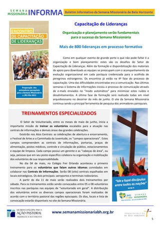 Capacitação de Lideranças
Organização e planejamento serão fundamentais
para o sucesso da Semana Missionária
Mais de 800 lideranças em processo formativo
Como em qualquer evento de grande porte o que não pode faltar é a
organização e bom planejamento: estes são os desafios do Setor de
Capacitação de Lideranças. Além da formação e disponibilização dos materiais
de apoio para downloads as equipes se preocupam com o acompanhamento da
evolução organizacional em cada paróquia credenciada para a acolhida de
peregrinos estrangeiros. Os encontros já estão na 4ª fase do processo de
capacitação. Uma das dificuldades encontradas era a comunicação. Nas últimas
semanas o Sistema de Informações iniciou o processo de comunicação através
de e-mails enviados no “modo automático” para minimizar estes ruídos e
desalinhamentos. A última fase de formação será realizada todas em nível
arquidiocesano no decorrer do mês de junho. O site da Semana Missionária
continua sendo a principal ferramenta de pesquisa dos animadores paroquiais.
www.semanamissionariabh.org.br
TREINAMENTOS ESPECIALIZADOS
O Setor de Voluntariado, entre os meses de maio de junho, inicia a
importante missão de treinar os voluntários escalados para a atuação nas
centrais de informações e demais áreas das grandes celebrações.
Existirão nos Atos Centrais: as celebrações de abertura e encerramento,
o Festival de Artes e a Caminhada da Juventude, os “campos operacionais”. Estes
campos compreendem as centrais de informações, portarias, praças de
alimentação, postos médicos, controle e circulação de público, estacionamentos
e equipe de limpeza. Cada campo possui um gerente e as “cabeças de área”, ou
seja, pessoas que em seu posto específico colabora na organização e mobilização
dos voluntários de sua responsabilidade.
No dia 04 de maio, no Colégio Frei Orlando aconteceu o primeiro
treinamento para os voluntários que falam outros idiomas convidados em
colaborar nas Centrais de Informações. Serão 08 (oito) centrais espalhadas em
locais estratégicos. Os dois principais: aeroportos e terminais rodoviários.
A partir do dia 11 de maio serão realizados dois treinamentos por
sábado. Para os treinamentos estão sendo convocados entre 05 e 08 voluntários
inscritos nas paróquias nas equipes de “voluntariado em geral”. A distribuição
dos voluntários entre os diversos campos operacionais foram realizados de
acordo com o território pastoral das regiões episcopais. Os dias, locais e lista de
convocação estarão disponíveis no site da Semana Missionária.
5
2
 