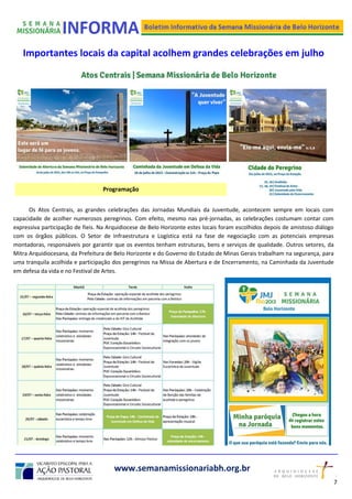 Importantes locais da capital acolhem grandes celebrações em julho
Os Atos Centrais, as grandes celebrações das Jornadas Mundiais da Juventude, acontecem sempre em locais com
capacidade de acolher numerosos peregrinos. Com efeito, mesmo nas pré-jornadas, as celebrações costumam contar com
expressiva participação de fieis. Na Arquidiocese de Belo Horizonte estes locais foram escolhidos depois de amistoso diálogo
com os órgãos públicos. O Setor de Infraestrutura e Logística está na fase de negociação com as potenciais empresas
montadoras, responsáveis por garantir que os eventos tenham estruturas, bens e serviços de qualidade. Outros setores, da
Mitra Arquidiocesana, da Prefeitura de Belo Horizonte e do Governo do Estado de Minas Gerais trabalham na segurança, para
uma tranquila acolhida e participação dos peregrinos na Missa de Abertura e de Encerramento, na Caminhada da Juventude
em defesa da vida e no Festival de Artes.
www.semanamissionariabh.org.br
Programação
7
2
 
