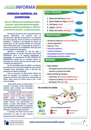 JORNADA MUNDIAL DA
JUVENTUDE
Mais de 7.000 jovens da Arquidiocese de Belo
Horizonte, segundo perspectiva das Regiões
Episcopais, planejam participação no “histórico
acontecimento de julho”, na capital fluminense.
Do decorrer do mês de abril a Secretaria Geral da
Semana Missionária, em parceria com os
coordenadores regionais de juventude e as secretarias
das cúrias regionais, iniciou um balanço no objetivo de
quantificar e qualificar a participação dos jovens da
arquidiocese na 28ª Jornada Mundial da Juventude.
Novas informações sobre a organização de caravanas e
processo de inscrição nas modalidades oferecidas pelo
evento também foram divulgadas.
Segundo a organização da JMJ Rio 2013 a
inscrição segundo os pacotes oferecidos pelo Comitê
Organizador Local é de extrema importância e
necessidade. Na Arquidiocese de Belo Horizonte um
planejamento orienta que as inscrições devem ser
efetivadas até o final do mês de maio de modo a evitar
“problemas de última hora”.
Na 51ª Assembleia Geral da CNBB e no Encontro
dos Assessores de Juventude do Regional Leste II foram
reveladas novas informações sobre o dia-a-dia dos
peregrinos na cidade maravilhosa.
Para as caravanas de Minas Gerais haverá um
posto de checagem em Petrópolis e os ônibus ao
chegarem ao Rio de Janeiro devem ser estacionados na
Penha. Deste ponto em diante deve-se usar a rede
viária da cidade.
www.semanamissionariabh.org.br
8
2
Recomenda-se que os jovens levem
somente o necessário. Carros particulares
também terão restrição para circulação
durante os dias de evento.
O Pontifício Conselho para os Leigos
também orientou quanto os paramentos
litúrgicos e vestes clericais. Para a abertura
(23/07) padres e diáconos inscritos
oficialmente devem levar consigo túnicas e
estolas brancas. No encerramento as
estolas e casulas serão doadas. A veste
clerical cotidiana será batina ou clergyman
para a fácil identificação no atendimento às
confissões e demais eventos previstos.
A presença do Papa Francisco está
confirmada em todos os Atos Centrais
previstos entre 25 e 28 de julho.
 