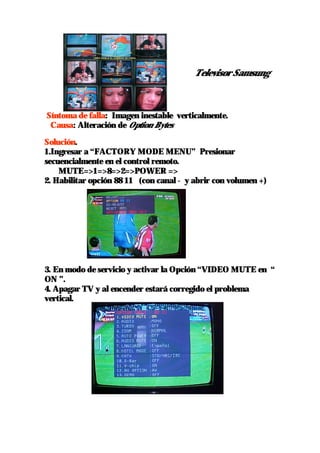 Televisor Samsung



Síntoma de falla: Imagen inestable verticalmente.
 Causa: Alteración de Option Bytes

Solución.
1.Ingresar a “FACTORY MODE MENU” Presionar
secuencialmente en el control remoto.
    MUTE=>1=>8=>2=>POWER =>
2. Habilitar opción 88 11 (con canal - y abrir con volumen +)




3. En modo de servicio y activar la Opción “VIDEO MUTE en “
ON ”.
4. Apagar TV y al encender estará corregido el problema
vertical.
 