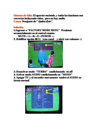 Síntoma de falla: El aparato enciende, y todas las funciones son
correctas incluyendo video, pero no hay audio.
Causa: Desajuste de “Option Byte”.

Solución.
1.Ingresar a “FACTORY MODE MENU” Presionar
secuencialmente en el control remoto.
    MUTE=>1=>8=>2=>POWER =>
2. Habilitar opción 88 11 (con canal - y abrir con volumen +)




3. Desactivar modo “TURBO” condicionando en off
4. Activar modo AUDIO condicionando en “MONO”
5. Apagar TV y al encender nuevamente tendrá el AUDIO en
forma normal.
 