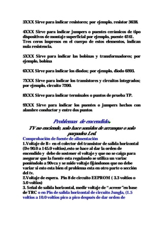 3XXX Sirve para indicar resistores; por ejemplo, resistor 3638.

4XXX Sirve para indicar jumpers o puentes cerámicos de tipo
dispositivos de montaje superficial por ejemplo, puente 4241.
Tres ceros impresos en el cuerpo de estos elementos, indican
nula resistencia.

5XXX Sirve para indicar las bobinas y transformadores; por
ejemplo, bobina

6XXX Sirve para indicar los diodos; por ejemplo, diodo 6203.

7XXX Sirve para indicar los transistores y circuitos integrados;
por ejemplo, circuito 7200.

8XXX Sirve para indicar terminales o puntos de prueba TP.

9XXX Sirve para indicar los puentes o jumpers hechos con
alambre conductor y entre dos puntos.

                 Problemas de encendido         .
   TV no enciende, solo hace sonidos de arranque o solo
                      parpadea Led.
Comprobación de fuente de alimentación
1.Voltaje de B+ en el colector del transistor de salida horizontal
(De 90.0 a 145.0 voltios),esto se hace al dar la orden de
encendido y debe de sostener el voltaje y que no se caiga para
asegurar que la fuente esta regulando se utiliza un variac
poniéndolo a 90vca y se mide voltaje fijándonos que no debe
variar si esto esta bien el problema esta en otro parte o sección
del tv.
2.Voltaje de espera. Pin 8 de circuito EEPROM ( 3.3 voltios o
5.0 voltios)
3. Señal de salida horizontal, medir voltaje de “screen” en base
de TRC o en Pin de salida horizontal de circuito Jungla, (1.5
voltios a 10.0 voltios pico a pico después de dar orden de
 