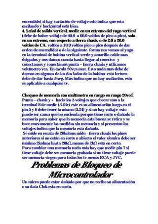 encendido) si hay variación de voltaje esto indica que esta
oscilando y horizontal esta bien.
4. Señal de salida vertical, medir en un extremo del yugo vertical
(debe de haber voltaje de 40.0 a 60.0 voltios de pico a pico), solo
en un extremo, con respecto a tierra chasis, o de 2.0 a 20.0
voltios de CA. voltios a 10.0 voltios pico a pico después de dar
orden de encendido) o de la siguiente forma nos vamos al yugo
en la terminal de bobina vertical verde y amarillo cable mas
delgados y nos damos cuenta hasta llegar al conector y
conectamos y conectamos punta – tierra chasis y utlizamos
voltímetro vca. En escala 20vca max. Esto nada mas debe de
darnos en algunos de los dos lados de la bobina esta lectura
debe de dar hasta 5 seg. Mas indica que no hay oscilación, esto
es aplicable a cualquier tv.

Chequeo de memoria con multímetro en rango en rango 20vcd.
Punta – chasis y + hacia los 3 voltajes que checar uno a la
terminal 8 de medir (3.24v) este es su alimentación luego en el
pin 5 y 6 debe tener lo mismo (3.24) y si no hay voltaje esto
puede ser causa que no encienda porque tiene corto o dañado la
memoria para saber que la memoria esta buena se retira y se
hace nuevamente las medidas sin memoria y si presentan los
voltajes indica que la memoria esta dañada.
 Se mide en escala de 20kohms mido - tierra chasis los pines
anteriores si no están en corto o abierto el valor ohmico debe ser
mínimo 2kohms hasta 20kΩ,menos de 2kΩ esta en corto.
Para cambiar una memoria nada más hay que medir pin 7 si
tiene voltaje debe ser memoria grabada si no tiene voltaje puede
ser memoria virgen para todos los tv menos RCA y JVC.

     Problemas de Bloqueo de
         Microcontrolador
Un micro puede estar dañado por que no recibe su alimentación
o su data Clok esta en corto.
 