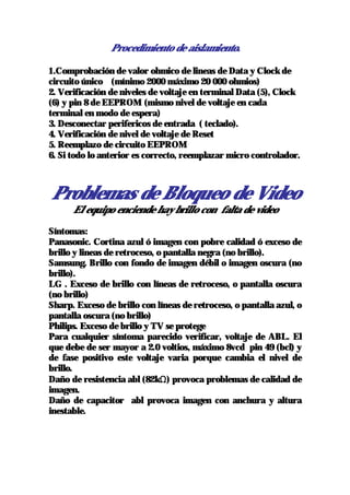 Procedimiento de aislamiento.

1.Comprobación de valor ohmico de lineas de Data y Clock de
circuito único (mínimo 2000 máximo 20 000 ohmios)
2. Verificación de niveles de voltaje en terminal Data (5), Clock
(6) y pin 8 de EEPROM (mismo nivel de voltaje en cada
terminal en modo de espera)
3. Desconectar perifericos de entrada ( teclado).
4. Verificación de nivel de voltaje de Reset
5. Reemplazo de circuito EEPROM
6. Si todo lo anterior es correcto, reemplazar micro controlador.



Problemas de Bloqueo de Video
      El equipo enciende hay brillo con falta de video

Síntomas:
Panasonic. Cortina azul ó imagen con pobre calidad ó exceso de
brillo y lineas de retroceso, o pantalla negra (no brillo).
Samsung. Brillo con fondo de imagen débil o imagen oscura (no
brillo).
LG . Exceso de brillo con líneas de retroceso, o pantalla oscura
(no brillo)
Sharp. Exceso de brillo con líneas de retroceso, o pantalla azul, o
pantalla oscura (no brillo)
Philips. Exceso de brillo y TV se protege
Para cualquier síntoma parecido verificar, voltaje de ABL. El
que debe de ser mayor a 2.0 voltios, máximo 8vcd pin 49 (bcl) y
de fase positivo este voltaje varia porque cambia el nivel de
brillo.
Daño de resistencia abl (82kΩ) provoca problemas de calidad de
imagen.
Daño de capacitor abl provoca imagen con anchura y altura
inestable.
 