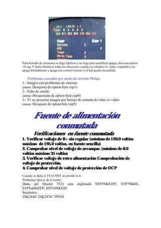 Para borrado de memoria se elige Options y se elige para modificar apago, desconectamos
10 seg. Y debe obedecer todas las funciones cuando no obedece tv video, expandir y no
apaga frontalmente y apaga con control remoto y el led queda encendido.

    Problemas causados por modo de servicio Philips
1.- Imagen con problemas de sintonia
causa: Desajuste de option byte (op1)
2.- Falta de sonido
causa: Desajustada de option byte (op4)
3.- Tv no presenta imagen por bornes de entrada de video tv-video
causa: Desajuste de option bite (op5)


        Fuente de alimentación
             conmutada
        Verificaciones en fuente conmutada
1. Verificar voltaje de B+ sin regular (mínimo de 120.0 voltios
máximo de 195.0 voltios, en fuente sencilla)
2. Comprobar nivel de voltaje de arranque. (mínimo de 8.0
voltios máximo 35 voltios
3. Verificar voltaje de retro alimentación Comprobación de
voltaje de protección.
4. Comprobar nivel de voltaje de protección de OCP
Cuando se daña el TEA1506T no prende la tv
Problemas típicos de la fuente:
Daño del Mosfet 7521 esta                explotado    STP5NK82FP,         STP7NK80,
STP5nk90ZFP, STP10NK82P.
Sustitutos:
2SK2640/ 2SK2876/ 7PN50.
 