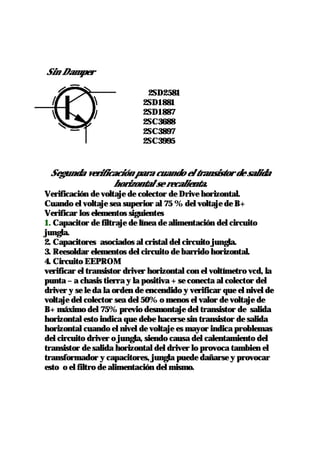 Sin Damper

                             2SD2581
                            2SD1881
                            2SD1887
                            2SC3688
                            2SC3897
                            2SC3995


 Segunda verificación para cuando el transistor de salida
                horizontal se recalienta.
Verificación de voltaje de colector de Drive horizontal.
Cuando el voltaje sea superior al 75 % del voltaje de B+
Verificar los elementos siguientes
1. Capacitor de filtraje de línea de alimentación del circuito
jungla.
2. Capacitores asociados al cristal del circuito jungla.
3. Reesoldar elementos del circuito de barrido horizontal.
4. Circuito EEPROM
verificar el transistor driver horizontal con el voltímetro vcd, la
punta – a chasis tierra y la positiva + se conecta al colector del
driver y se le da la orden de encendido y verificar que el nivel de
voltaje del colector sea del 50% o menos el valor de voltaje de
B+ máximo del 75% previo desmontaje del transistor de salida
horizontal esto indica que debe hacerse sin transistor de salida
horizontal cuando el nivel de voltaje es mayor indica problemas
del circuito driver o jungla, siendo causa del calentamiento del
transistor de salida horizontal del driver lo provoca tambien el
transformador y capacitores, jungla puede dañarse y provocar
esto o el filtro de alimentación del mismo.
 