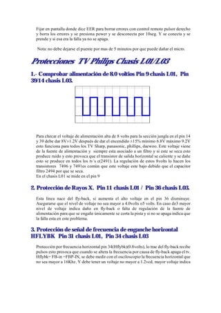 Fijar en pantalla donde dice EER para borrar errores con control remoto pulsor derecho
  y borra los errores y se presiona power y se desconecta por 10seg. Y se conecta y se
  prende y si esa era la falla ya no se apaga.

  Nota: no debe dejarse el puente por mas de 5 minutos por que puede dañar el micro.


Protecciones TV Philips Chasis L01/L03
1.- Comprobar alimentación de 8.0 voltios Pin 9 chasis L01, Pin
39/14 chasis L03.




  Para checar el voltaje de alimentación alta de 8 volts para la sección jungla en el pin 14
  y 39 debe dar 8V±1.2V después de dar el encendido ±15% mínimo 6.8V máximo 9.2V
  esto funciona para todos los TV Sharp, panasonic, phillips, daewoo. Este voltaje viene
  de la fuente de alimentación y siempre esta asociado a un filtro y si este se seca esto
  produce ruido y esto provoca que el transistor de salida horizontal se caliente y se dañe
  esto se produce en todos los tv´s c(2491). La regulación de estos 8volts lo hacen los
  transistores 7496 y 7491es común que este voltaje este bajo debido que el capacitor
  filtro 2494 por que se seca.
  En el chasis L01 se mide en el pin 9

2. Protección de Rayos X. Pin 11 chasis L01 / Pin 36 chasis L03.
  Esta línea nace del fly-back, si aumenta el alto voltaje en el pin 36 disminuye.
  Asegurarse que el nivel de voltaje no sea mayor a 4.0volts o5 volts. En caso de3 mayor
  nivel de voltaje indica daño en fly-back o falta de regulación de la fuente de
  alimentación para que se engañe únicamente se corta la pista y si no se apaga indica que
  la falla esta en este problema.

3. Protección de señal de frecuencia de enganche horizontal
HFLYBK Pin 31 chasis L01, Pin 34 chasis L03
  Protección por frecuencia horizontal pin 34(Hflybk)(0.8volts), lo trae del fly-back recibe
  pulsos esto provoca que cuando se altera la frecuencia por causa de fly-back apaga el tv.
  Hflybk= FB-in =FBP-IN, se debe medir con el osciloscopio la frecuencia horizontal que
  no sea mayor a 16Khz. Y debe tener un voltaje no mayor a 1.2vcd, mayor voltaje indica
 