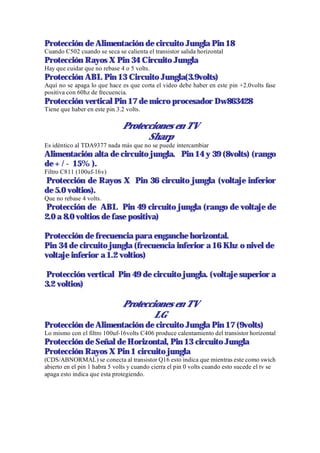 Protección de Alimentación de circuito Jungla Pin 18
Cuando C502 cuando se seca se calienta el transistor salida horizontal
Protección Rayos X Pin 34 Circuito Jungla
Hay que cuidar que no rebase 4 o 5 volts.
Protección ABL Pin 13 Circuito Jungla(3.9volts)
Aquí no se apaga lo que hace es que corta el video debe haber en este pin +2.0volts fase
positiva con 60hz de frecuencia.
Protección vertical Pin 17 de micro procesador Dw863428
Tiene que haber en este pin 3.2 volts.

                               Protecciones en TV
                                     Sharp
Es idéntico al TDA9377 nada más que no se puede intercambiar
Alimentación alta de circuito jungla. Pin 14 y 39 (8volts) (rango
de + / - 15% ).
Filtro C811 (100uf-16v)
Protección de Rayos X Pin 36 circuito jungla (voltaje inferior
de 5.0 voltios).
Que no rebase 4 volts.
Protección de ABL Pin 49 circuito jungla (rango de voltaje de
2.0 a 8.0 voltios de fase positiva)

Protección de frecuencia para enganche horizontal.
Pin 34 de circuito jungla (frecuencia inferior a 16 Khz o nivel de
voltaje inferior a 1.2 voltios)

Protección vertical Pin 49 de circuito jungla. (voltaje superior a
3.2 voltios)

                               Protecciones en TV
                                       LG
Protección de Alimentación de circuito Jungla Pin 17 (9volts)
Lo mismo con el filtro 100uf-16volts C406 produce calentamiento del transistor horizontal
Protección de Señal de Horizontal, Pin 13 circuito Jungla
Protección Rayos X Pin 1 circuito jungla
(CDS/ABNORMAL) se conecta al transistor Q16 esto indica que mientras este como swich
abierto en el pin 1 habra 5 volts y cuando cierra el pin 0 volts cuando esto sucede el tv se
apaga esto indica que esta protegiendo.
 
