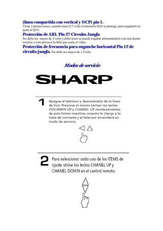 (línea compartida con vertical y OCP) pin 1.
Tiene 3 protecciones, cuando tiene 0.7 volts el transistor Q16 se protege, para engañarlo se
quita el Q16.
Protección de ABL Pin 27 Circuito Jungla
No debe ser mayor de 2 volts y debe tener se puede engañar alimentándolo con una fuente
exterior y esto provoca la falla que corta el video.
Protección de frecuencia para enganche horizontal Pin 12 de
circuito jungla. No debe ser mayor de 1.2volts


                                Modos de servicio
 