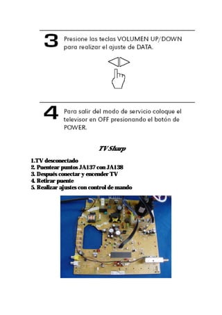 Sin control remoto.
                          TV Sharp
1.TV desconectado
2. Puentear puntos JA137 con JA138
3. Después conectar y encender TV
4. Retirar puente
5. Realizar ajustes con control de mando
 