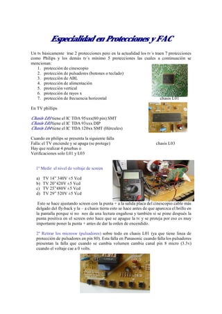 Especialidad en Protecciones y FAC
Un tv básicamente trae 2 protecciones pero en la actualidad los tv´s traen 7 protecciones
como Philips y los demás tv´s mínimo 5 protecciones las cuales a continuación se
mencionan:
   1. protección de cinescopio
   2. protección de pulsadores (botones o teclado)
   3. protección de ABL
   4. protección de alimentación
   5. protección vertical
   6. protección de rayos x
   7. protección de frecuencia horizontal                               chasis L01

En TV phillips

Chasis L01 tiene el IC TDA 95xxx(80 pin) SMT
Chasis L03 tiene el IC TDA 93xxx DIP
Chasis L04 tiene el IC TDA 120xx SMT (Hércules)

Cuando en philips se presenta la siguiente falla
Falla: el TV enciende y se apaga (se protege)                            chasis L03
Hay que realizar 4 pruebas o
Verificaciones solo L01 y L03


  1º Medir el nivel de voltaje de screen

   a)   TV 14” 340V ±5 Vcd
   b)   TV 20”420V ±5 Vcd
   c)   TV 25”480V ±5 Vcd
   d)   TV 29” 520V ±5 Vcd

    Esto se hace ajustando screen con la punta + a la salida placa del cinescopio cable más
   delgado del fly-back y la – a chasis tierra esto se hace antes de que aparezca el brillo en
   la pantalla porque si no nos da una lectura engañosa y también si se pone después la
   punta positiva en el screen esto hace que se apague la tv y se proteja por eso es muy
   importante poner la punta + antes de dar la orden de encendido.

   2º Retirar los microsw (pulsadores) sobre todo en chasis L01 (ya que tiene línea de
   protección de pulsadores en pin 80). Esta falla en Panasonic cuando falla los pulsadores
   presentan la falla que cuando se cambia volumen cambia canal pin 8 micro (3.3v)
   cuando el voltaje cae a 0 volts.
 