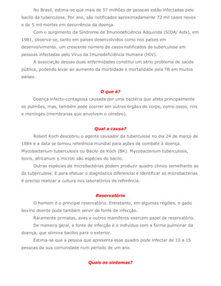 No Brasil, estima-se que mais de 57 milhões de pessoas estão infectadas pelo
bacilo da tuberculose. Por ano, são notificados aproximadamente 72 mil casos novos
e de 5 mil mortes em decorrência da doença.
      Com o surgimento da Síndrome de Imunodeficiência Adquirida (SIDA/ Aids), em
1981, observa-se, tanto em países desenvolvidos como nos países em
desenvolvimento, um crescente número de casos notificados de tuberculose em
pessoas infectadas pelo Vírus da Imunodeficiência Humana (HIV).
      A associação dessas duas enfermidades constitui um sério problema de saúde
pública, podendo levar ao aumento da morbidade e mortalidade pela TB em muitos
países.


                                       O que é?
      Doença infecto-contagiosa causada por uma bactéria que afeta principalmente
os pulmões, mas, também pode ocorrer em outros órgãos do corpo, como ossos, rins
e meninges (membranas que envolvem o cérebro).


                                    Qual a causa?
      Robert Koch descobriu o agente causador da tuberculose no dia 24 de março de
1884 e a data se tornou referência mundial para ações de combate à doença.
Mycobacterium tuberculosis ou Bacilo de Koch (BK). Mycobacterium tuberculosis,
bovis, africanum e microti são espécies do bacilo.
      Outras espécies de microbactérias podem produzir quadro clínico semelhante ao
da tuberculose. E para efetuar o diagnóstico diferencial e identificar as microbactérias
é preciso realizar a cultura nos laboratórios de referência.


                                     Reservatório
      O homem é o principal reservatório. Entretanto, em algumas regiões, o gado
bovino doente pode também servir de fonte de infecção.
      Raramente primatas, aves e outros mamíferos exercem papel de reservatório.
      De maneira geral, a fonte de infecção é o indivíduo com a forma pulmonar da
doença, que elimina bacilos para o exterior.
      Estima-se que a pessoa que apresenta esse quadro pode infectar de 10 a 15
pessoas da sua comunidade num período de um ano.


                                 Quais os sintomas?
 