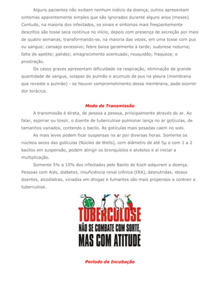 Alguns pacientes não exibem nenhum indício da doença, outros apresentam
sintomas aparentemente simples que são ignorados durante alguns anos (meses).
Contudo, na maioria dos infectados, os sinais e sintomas mais freqüentemente
descritos são tosse seca contínua no início, depois com presença de secreção por mais
de quatro semanas, transformando-se, na maioria das vezes, em uma tosse com pus
ou sangue; cansaço excessivo; febre baixa geralmente à tarde; sudorese noturna;
falta de apetite; palidez; emagrecimento acentuado; rouquidão; fraqueza; e
prostração.
      Os casos graves apresentam dificuldade na respiração; eliminação de grande
quantidade de sangue, colapso do pulmão e acumulo de pus na pleura (membrana
que reveste o pulmão) - se houver comprometimento dessa membrana, pode ocorrer
dor torácica.


                               Modo de Transmissão
      A transmissão é direta, de pessoa a pessoa, principalmente através do ar. Ao
falar, espirrar ou tossir, o doente de tuberculose pulmonar lança no ar gotículas, de
tamanhos variados, contendo o bacilo. As gotículas mais pesadas caem no solo.
      As mais leves podem ficar suspensas no ar por diversas horas. Somente os
núcleos secos das gotículas (Núcleo de Wells), com diâmetro de até 5µ e com 1 a 2
bacilos em suspensão, podem atingir os bronquíolos e alvéolos e aí iniciar a
multiplicação.
      Somente 5% a 10% dos infectados pelo Bacilo de Koch adquirem a doença.
Pessoas com Aids, diabetes, insuficiência renal crônica (IRA), desnutridas, idosos
doentes, alcoólatras, viciados em drogas e fumantes são mais propensos a contrair a
tuberculose.




                               Período de Incubação
 