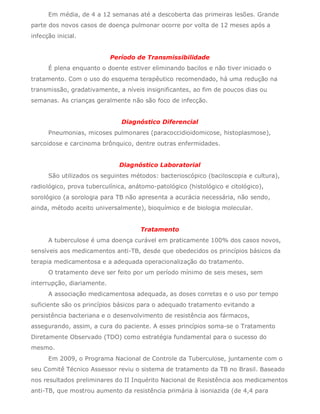 Em média, de 4 a 12 semanas até a descoberta das primeiras lesões. Grande
parte dos novos casos de doença pulmonar ocorre por volta de 12 meses após a
infecção inicial.


                            Período de Transmissibilidade
      É plena enquanto o doente estiver eliminando bacilos e não tiver iniciado o
tratamento. Com o uso do esquema terapêutico recomendado, há uma redução na
transmissão, gradativamente, a níveis insignificantes, ao fim de poucos dias ou
semanas. As crianças geralmente não são foco de infecção.


                               Diagnóstico Diferencial
      Pneumonias, micoses pulmonares (paracoccidioidomicose, histoplasmose),
sarcoidose e carcinoma brônquico, dentre outras enfermidades.


                              Diagnóstico Laboratorial
      São utilizados os seguintes métodos: bacterioscópico (baciloscopia e cultura),
radiológico, prova tuberculínica, anátomo-patológico (histológico e citológico),
sorológico (a sorologia para TB não apresenta a acurácia necessária, não sendo,
ainda, método aceito universalmente), bioquímico e de biologia molecular.


                                     Tratamento
      A tuberculose é uma doença curável em praticamente 100% dos casos novos,
sensíveis aos medicamentos anti-TB, desde que obedecidos os princípios básicos da
terapia medicamentosa e a adequada operacionalização do tratamento.
      O tratamento deve ser feito por um período mínimo de seis meses, sem
interrupção, diariamente.
      A associação medicamentosa adequada, as doses corretas e o uso por tempo
suficiente são os princípios básicos para o adequado tratamento evitando a
persistência bacteriana e o desenvolvimento de resistência aos fármacos,
assegurando, assim, a cura do paciente. A esses princípios soma-se o Tratamento
Diretamente Observado (TDO) como estratégia fundamental para o sucesso do
mesmo.
      Em 2009, o Programa Nacional de Controle da Tuberculose, juntamente com o
seu Comitê Técnico Assessor reviu o sistema de tratamento da TB no Brasil. Baseado
nos resultados preliminares do II Inquérito Nacional de Resistência aos medicamentos
anti-TB, que mostrou aumento da resistência primária à isoniazida (de 4,4 para
 