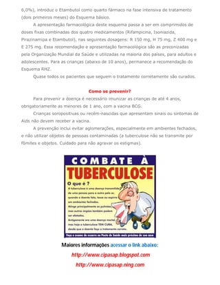 6,0%), introduz o Etambutol como quarto fármaco na fase intensiva de tratamento
(dois primeiros meses) do Esquema básico.
     A apresentação farmacológica deste esquema passa a ser em comprimidos de
doses fixas combinadas dos quatro medicamentos (Rifampicina, Isoniazida,
Pirazinamipa e Etambutol), nas seguintes dosagens: R 150 mg, H 75 mg, Z 400 mg e
E 275 mg. Essa recomendação e apresentação farmacológica são as preconizadas
pela Organização Mundial da Saúde e utilizadas na maioria dos países, para adultos e
adolescentes. Para as crianças (abaixo de 10 anos), permanece a recomendação do
Esquema RHZ.
     Quase todos os pacientes que seguem o tratamento corretamente são curados.


                                Como se prevenir?
     Para prevenir a doença é necessário imunizar as crianças de até 4 anos,
obrigatoriamente as menores de 1 ano, com a vacina BCG.
     Crianças soropositivas ou recém-nascidas que apresentam sinais ou sintomas de
Aids não devem receber a vacina.
     A prevenção inclui evitar aglomerações, especialmente em ambientes fechados,
e não utilizar objetos de pessoas contaminadas (a tuberculose não se transmite por
fômites e objetos. Cuidado para não agravar os estigmas).




                   Maiores informações acessar o link abaixo:
                        http://www.cipasap.blogspot.com
                          http://www.cipasap.ning.com
 