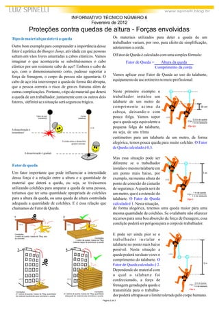 Página 2 de 3
Tipodematerialque deteráaqueda
Outro bom exemplo para compreender a importância desse
fator é a prática do Bungee Jump, atividade em que pessoas
saltam em vãos livres amarradas a cabos elásticos. Vamos
imaginar o que aconteceria se substituíssemos o cabo
elástico por um resistente cabo de aço? Embora o cabo de
aço, com o dimensionamento certo, pudesse suportar a
força de frenagem, o corpo da pessoa não aguentaria. O
cabo de aço iria interromper a queda de forma tão abrupta,
que a pessoa correria o risco de graves fraturas além de
outras complicações. Portanto, o tipo de material que deterá
a queda de um trabalhador, juntamente com os outros dois
fatores, definiráseasituaçãoseráseguraoutrágica.
Os materiais utilizados para deter a queda de um
trabalhador variam, por isso, para efeito de simplificação,
adotaremosacorda.
O FatordeQuedaécalculadocomumasimplesfórmula:
Vamos aplicar esse Fator de Queda ao uso do talabarte,
equipamentodeuso rotineironomeioprofissional:
Fator de Queda = Altura da queda
Comprimento da corda
LUIZ SPINELLI www.spinelli.blog.br
Proteções contra quedas de altura - Forças envolvidas
INFORMATIVO TÉCNICO NÚMERO 6
Fevereiro de 2012
Fatordequeda
Um fator importante que pode influenciar a intensidade
dessa força é a relação entre a altura e a quantidade de
material que deterá a queda, ou seja, se tivéssemos
utilizando colchões para amparar a queda de uma pessoa,
teríamos que ter uma quantidade apropriada de colchões
para a altura da queda, ou uma queda de altura controlada
adequada a quantidade de colchões. E é essa relação que
chamamosdeFatordeQueda.
1 2
Condições:
1 metro de queda; massa de 70kg; piso
de concreto. Condições:
1 metro de queda; massa de 70kg;
material capaz de amortecer a queda.
Condições:
21 metros de queda; massa de 70kg; quantidade
de material insuficiente para amortecer a queda.
Condições:
21 metros de queda; massa de 70kg; quantidade
adequada de material para amortecer a queda.
A desaceleração é
instantânea!
Cabo de aço
(inelástico)
Corda
(elástica)
A desaceleração é gradual.
A corda estica e desacelera
gradativamente.
L.E.S.
L.E.S. L.E.S.
L.E.S. L.E.S.
3 4
Neste primeiro exemplo o
trabalhador instalou um
talabarte de um metro de
comprimento acima da
cabeça, deixando-o com
pouca folga. Vamos supor
que a queda seja equivalente a
pequena folga do talabarte,
ou seja, de uns trinta
30 cm
FQ=
1 m de talabarte
0,3 m de queda
FQ= 0,3
centímetros para um talabarte de um metro, de forma
alegórica, temos pouca queda para muito colchão.
.
O Fator
deQuedacalculadoé0,3
Mas essa situação pode ser
diferente se o trabalhador
instalar o mesmo talabarte em
um ponto mais baixo, por
exemplo, na mesma altura do
ponto de conexão do cinturão
de segurança.Aqueda será de
um metro, que é a extensão do
talabarte.
.Nestasituação,
O Fator de Queda
calculadoé1
1 m
FQ=
1 m de talabarte
1 m de queda
FQ= 1
de forma alegórica, teremos uma queda maior para uma
mesma quantidade de colchões. Se o talabarte não oferecer
recursos para uma boa absorção da força de frenagem, essa
condiçãopoderáserperigosaparaocorpodotrabalhador.
E pode ser ainda pior se o
trabalhador instalar o
talabarte no ponto mais baixo
possível. Nesta situação a
queda poderá ser duas vezes o
comprimento do talabarte.
.
Dependendo do material com
o qual o talabarte foi
confeccionado, a força de
frenagem gerada pela queda e
transmitida para o trabalha-
O
Fator de Queda calculado é 2 2 m
FQ=
1 m de talabarte
2 m de queda
FQ= 2
dor poderáultrapassarolimitetoleradopelocorpohumano.
L.E.S.
L.E.S.
L.E.S.
 