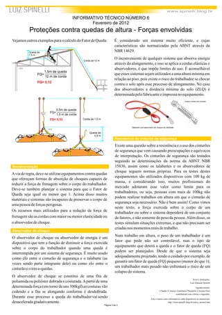 Talabarte com absorvedor de choque da UltraSafe
Imagens cedidas pela Serelepe
Página 3 de 3
Vejamosoutros exemplosparao calculodo FatordeQueda:
Texto e ilustrações:
Luiz Eduardo Spinelli
Agradecimento:
Cláudio S. Garcia, Gianfranco Pampalon e Jussara Nery
contribuíram com críticas e sugestões.
Este e outros cinco informativos estão disponíveis na internet em:
http://www.spinelli.blog.br/indice_tecnico.htm
LUIZ SPINELLI www.spinelli.blog.br
Corda de 12 m
Queda de
1,5 m
FQ=
12 m de corda
1,5m de queda
FQ= 0,12
L.E.S.
Queda de
0,5 m
Corda de 1,5 m
FQ=
1,5 m de corda
0,5m de queda
FQ= 0,33
L.E.S.
Proteções contra quedas de altura - Forças envolvidas
INFORMATIVO TÉCNICO NÚMERO 6
Fevereiro de 2012
Recomendação
Avia de regra, deve-se utilizar equipamentos contra quedas
que ofereçam formas de absorção de choques capazes de
reduzir a força de frenagem sobre o corpo do trabalhador.
Deve-se também planejar o sistema para que o Fator de
Queda seja igual ou menor que 1. Acima disso muitos
materiais e sistemas são incapazes de preservar o corpo de
umapessoadeforçasperigosas.
Os recursos mais utilizados para a redução da força de
frenagem são as cordas com maior ou menor elasticidadeou
o absorvedordechoque.
O absorvedor de choque ou absorvedor de energia é um
dispositivo que tem a função de diminuir a força exercida
sobre o corpo do trabalhador quando uma queda é
interrompida por um sistema de segurança. É muito usado
como elo entre o cinturão de segurança e o talabarte (as
vezes sendo parte integrante dele) ou como elo entre o
cinturãoeotrava-quedas.
O absorvedor de choque se constitui de uma fita de
poliamida ou poliéster dobrada e costurada.Apartir de uma
determinada força (em torno de uns 300kgf) as costuras vão
cedendo e a fita se alongando conforme é desdobrada.
Durante esse processo a queda do trabalhador vai sendo
desaceleradagradativamente.
Absorvedor de choque
É considerado um sistema muito eficiente, e cujas
características são normatizadas pela ABNT através da
NBR 14629.
O inconveniente de qualquer sistema que absorva energia
através do alongamento, e isso se aplica a cordas elásticas e
absorvedores, é que impõe limites de uso. É aconselhável
que esses sistemas sejam utilizados a uma altura mínima em
relação ao piso, pois existe o risco do trabalhador se chocar
contra o solo após esse processo de alongamento. No caso
dos absorvedores a distância mínima do solo (ZLQ) é
determinadapelofabricanteeimpressano equipamento.
Resistência do cinturão de segurança
Existe uma questão sobre a resistência e o uso dos cinturões
de segurança que vem causando preocupações e equívocos
de interpretação. Os cinturões de segurança são testados
seguindo as determinações da norma da ABNT NBR
15836, assim como os talabartes e os absorvedores de
choque seguem normas próprias. Para os testes destes
equipamentos são utilizados dispositivos com 100 kg de
massa, e considerando isso, muitos profissionais do
mercado adotaram esse valor como limite para os
trabalhadores, ou seja, pessoas com mais de 100kg não
podem realizar trabalhos em altura em que o cinturão de
segurança seja necessário. Não é bem assim! Como vimos
neste texto, a força exercida sobre o corpo de um
trabalhador ou sobre o sistema dependerá de um conjunto
de fatores, e não somente do peso da pessoa.Além disso, os
testes simulam situações extremas, e que não precisam ser
criadasnos momentosreaisdetrabalho.
Num trabalho em altura, o peso de um trabalhador é um
fator que pode não ser controlável, mas o tipo de
equipamento que deterá a queda e o fator de queda (FQ)
podem ser planejados. Desde de que o sistema seja
adequadamente projetado, tendo o cuidado por exemplo, de
garantir um fator de queda (FQ) pequeno (menor do que 1),
um trabalhador mais pesado não enfrentará o risco de um
colapsodo sistema.
 