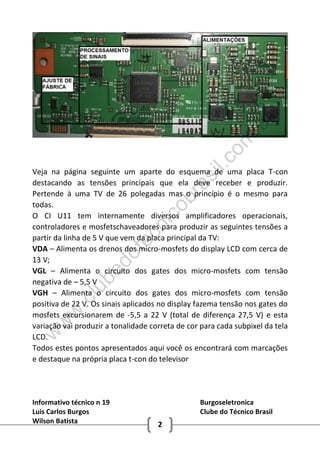Informativo técnico n 19 Burgoseletronica
Luis Carlos Burgos Clube do Técnico Brasil
Wilson Batista 2
Veja na página seguinte um aparte do esquema de uma placa T-con
destacando as tensões principais que ela deve receber e produzir.
Pertende à uma TV de 26 polegadas mas o princípio é o mesmo para
todas.
O CI U11 tem internamente diversos amplificadores operacionais,
controladores e mosfetschaveadores para produzir as seguintes tensões a
partir da linha de 5 V que vem da placa principal da TV:
VDA – Alimenta os drenos dos micro-mosfets do display LCD com cerca de
13 V;
VGL – Alimenta o circuito dos gates dos micro-mosfets com tensão
negativa de – 5,5 V
VGH – Alimenta o circuito dos gates dos micro-mosfets com tensão
positiva de 22 V. Os sinais aplicados no display fazema tensão nos gates do
mosfets excursionarem de -5,5 a 22 V (total de diferença 27,5 V) e esta
variação vai produzir a tonalidade correta de cor para cada subpixel da tela
LCD.
Todos estes pontos apresentados aqui você os encontrará com marcações
e destaque na própria placa t-con do televisor
w
w
w
.clubedotecnicobrasil.com
.br
 