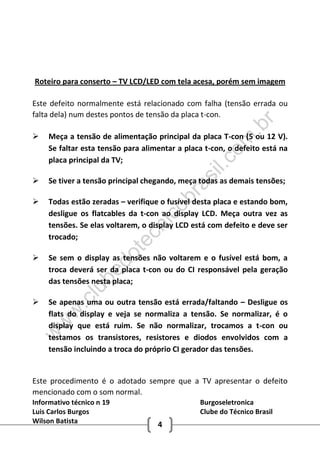 Informativo técnico n 19 Burgoseletronica
Luis Carlos Burgos Clube do Técnico Brasil
Wilson Batista 4
Roteiro para conserto – TV LCD/LED com tela acesa, porém sem imagem
Este defeito normalmente está relacionado com falha (tensão errada ou
falta dela) num destes pontos de tensão da placa t-con.
 Meça a tensão de alimentação principal da placa T-con (5 ou 12 V).
Se faltar esta tensão para alimentar a placa t-con, o defeito está na
placa principal da TV;
 Se tiver a tensão principal chegando, meça todas as demais tensões;
 Todas estão zeradas – verifique o fusível desta placa e estando bom,
desligue os flatcables da t-con ao display LCD. Meça outra vez as
tensões. Se elas voltarem, o display LCD está com defeito e deve ser
trocado;
 Se sem o display as tensões não voltarem e o fusível está bom, a
troca deverá ser da placa t-con ou do CI responsável pela geração
das tensões nesta placa;
 Se apenas uma ou outra tensão está errada/faltando – Desligue os
flats do display e veja se normaliza a tensão. Se normalizar, é o
display que está ruim. Se não normalizar, trocamos a t-con ou
testamos os transistores, resistores e diodos envolvidos com a
tensão incluindo a troca do próprio CI gerador das tensões.
Este procedimento é o adotado sempre que a TV apresentar o defeito
mencionado com o som normal.
w
w
w
.clubedotecnicobrasil.com
.br
 