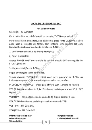Informativo técnico n 19 Burgoseletronica
Luis Carlos Burgos Clube do Técnico Brasil
Wilson Batista 5
DICAS DE DEFEITOS TVs LCD
Por Wilson Batista
Marca LG TV LCD /LED
Como identificar se o defeito está no modulo, T-CON ou principal.
Paro os casos em que a televisão está com a placa fonte OK (duvidas você
pode usar o testador de fonte), com sintoma sem imagem (só com
Backlignt) e áudio normal. Medir tensões na T-CON.
1) Verifique se existe luz de findo ( Backlight);
2) Reset o aparelho:
Aperte POWER ONLY no controle de serviço, depois EXIT em seguida IN-
STOP. Ligue a TV.
3). Faça as medições na T-CON.
Segue orientações sobre as tensões.
Temos diversas T-CON (diferentes) você deve procurar na T-CON os
indicados na própria placa (escrito) para medida das tensões:
P_VCC (12V) - Panel VCC- Tensão para ativar o LCD. (Sempre no fusível)
VCC (3,3v) – Normalmente 3,3V. Tensão necessária para ativar IC do CKT
Digital;
VDD (16V) – Tensão fornecida da unidade do IC para acionar o LCD.
VGL / VGH -Tensões necessárias para acionamento do TFT:
VGL (-5V) – TFT Gate ON.
VGH (27V) – TFT Gate OFF.
w
w
w
.clubedotecnicobrasil.com
.br
 