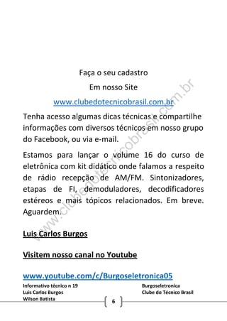 Informativo técnico n 19 Burgoseletronica
Luis Carlos Burgos Clube do Técnico Brasil
Wilson Batista 6
Faça o seu cadastro
Em nosso Site
www.clubedotecnicobrasil.com.br
Tenha acesso algumas dicas técnicas e compartilhe
informações com diversos técnicos em nosso grupo
do Facebook, ou via e-mail.
Estamos para lançar o volume 16 do curso de
eletrônica com kit didático onde falamos a respeito
de rádio recepção de AM/FM. Sintonizadores,
etapas de FI, demoduladores, decodificadores
estéreos e mais tópicos relacionados. Em breve.
Aguardem.
Luis Carlos Burgos
Visitem nosso canal no Youtube
www.youtube.com/c/Burgoseletronica05
w
w
w
.clubedotecnicobrasil.com
.br
 