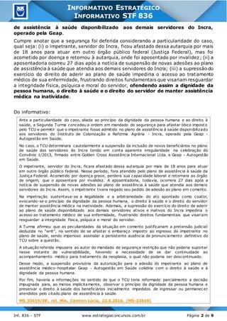 Inf. 836 - STF www.estrategiaconcursos.com.br Página 2 de 9
INFORMATIVO ESTRATÉGICO
INFORMATIVO STF 836
de assistência à saúde disponibilizado aos demais servidores do Incra,
operado pela Geap.
Cumpre anotar que a segurança foi deferida considerando a particularidade do caso,
qual seja: (i) o impetrante, servidor do Incra, ficou afastado dessa autarquia por mais
de 18 anos para atuar em outro órgão público federal (Justiça Federal), mas foi
acometido por doença e retornou à autarquia, onde foi aposentado por invalidez; (ii) a
aposentadoria ocorreu 27 dias após a notícia de suspensão de novas adesões ao plano
de assistência à saúde que atendia aos demais servidores do Incra; (iii) a supressão do
exercício do direito de aderir ao plano de saúde impediria o acesso ao tratamento
médico de sua enfermidade, frustrando direitos fundamentais que visariam resguardar
a integridade física, psíquica e moral do servidor, ofendendo assim a dignidade da
pessoa humana, o direito à saúde e o direito do servidor de manter assistência
médica na inatividade.
Do informativo:
Ante a particuliaridade do caso, aliada ao princípio da dignidade da pessoa humana e ao direito à
saúde, a Segunda Turma concedeu a ordem em mandado de segurança para afastar óbice imposto
pelo TCU e permitir que o impetrante fosse admitido no plano de assistência à saúde disponibilizado
aos servidores do Instituto de Colonização e Reforma Agrária - Incra, operado pela Geap -
Autogestão em Saúde.
No caso, o TCU determinara cautelarmente a suspensão da inclusão de novos beneficiários no plano
de saúde dos servidores do Incra tendo em conta aparente irregularidade na celebração do
Convênio 1/2013, firmado entre Golden Cross Assistência Internacional Ltda. e Geap - Autogestão
em Saúde.
O impetrante, servidor do Incra, ficara afastado dessa autarquia por mais de 18 anos para atuar
em outro órgão público federal. Nesse período, fora atendido pelo plano de assistência à saúde da
Justiça Federal. Acometido por doença grave, perdera sua capacidade laboral e retornara ao órgão
de origem, que o aposentara por invalidez. A aposentadoria, todavia, ocorrera 27 dias após a
notícia de suspensão de novas adesões ao plano de assistência à saúde que atendia aos demais
servidores do Incra. Assim, o impetrante tivera negado seu pedido de adesão ao plano em comento.
Na impetração sustentava-se a ilegalidade e a arbitrariedade do ato apontado como coator,
evocando-se o princípio da dignidade da pessoa humana, o direito à saúde e o direito do servidor
de manter assistência médica na inatividade. Ademais, a supressão do exercício do direito de aderir
ao plano de saúde disponibilizado aos demais servidores ativos e inativos do Incra impediria o
acesso ao tratamento médico de sua enfermidade, frustrando direitos fundamentais que visariam
resguardar a integridade física, psíquica e moral do servidor.
A Turma afirmou que as peculiaridades da situação em comento justificariam a pretensão judicial
deduzida no “writ”, no sentido de se afastar o embaraço imposto ao ingresso do impetrante no
plano de saúde, sendo imperioso assinalar a persistente ausência de pronunciamento definitivo do
TCU sobre a questão.
A situação referida impusera ao autor do mandado de segurança restrição que não poderia suportar
nesse instante de vulnerabilidade, havendo a necessidade de se dar continuidade ao
acompanhamento médico para tratamento da neoplasia, o qual não poderia ser descontinuado.
Desse modo, a suspensão provisória da autorização para a adesão do impetrante ao plano de
assistência médico-hospitalar Geap - Autogestão em Saúde colidiria com o direito à saúde e à
dignidade da pessoa humana.
Por fim, haveria a informações no sentido de que o TCU teria reformado parcialmente a decisão
impugnada para, ao menos implicitamente, observar o princípio da dignidade da pessoa humana e
preservar o direito à saúde dos beneficiários inicialmente impedidos de ingressar ou permanec er
atendidos pelo citado plano de assistência à saúde.
MS 33619/DF, rel. Min. Cármen Lúcia, 23.8.2016. (MS-33619)
 