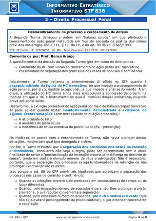 Inf. 836 - STF www.estrategiaconcursos.com.br Página 3 de 9
INFORMATIVO ESTRATÉGICO
INFORMATIVO STF 836
2 – Direito Processual Penal
Desmembramento de processo e cerceamento de defesa
A Segunda Turma denegou a ordem em “habeas corpus” em que pleiteado o
trancamento de ação penal instaurada em face de acusada da prática dos crimes
previstos nos artigos 288 e 317, § 1º, do CP, e no art. 90 da Lei 8.666/1993.
STF. 2ª Turma. HC 127288/SP, rel. Min. Teori Zavascki, 23.8.2016. (HC-127288).
Comentários por: Prof. Renan Araújo
A questão central da decisão da Segunda Turma gira em torno de dois pontos:
 Cabimento do HC com vistas ao trancamento de ação penal (HC trancativo)
 Possibilidade de separação dos processos nos casos de conexão e continência
Inicialmente, a Turma reiterou o entendimento já sólido no STF quanto à
excepcionalidade da figura do HC trancativo, eis que impedir o prosseguimento da
ação penal é, por si só, medida excepcional, já que impede a análise do mérito. Além
disso, a utilização do HC torna ainda mais excepcional a concessão da ordem, na
medida em que o HC é instrumento no qual é incabível dilação probatória, exigindo
prova pré-constituída.
Desta forma, a extinção prematura de ação penal por meio do habeas corpus trancativo
só pode se dar quando restar manifestamente demonstrada a existência de
alguma destas situações (sem necessidade de dilação probatória):
 A atipicidade do fato
 A ausência de justa causa
 A existência de causa extintiva da punibilidade (Ex.: prescrição)
Na hipótese, de acordo com o entendimento da Turma, não havia qualquer destas
situações, motivo pelo qual fora denegada a ordem.
Por fim, a Turma ressaltou que a separação dos processos nos casos de conexão
e continência, conquanto não seja a regra, pode ser determinada com a única
finalidade de evitar a “procrastinação da instrução processual e delonga no deslinde da
causa”, tendo em conta o elevado número de réus e advogados. Não é necessário,
portanto, que a separação dos processos esteja fundamentada na intenção de não
prolongar eventual prisão cautelar.
Isso porque o art. 80 do CPP prevê três hipóteses que autorizam a separação dos
processos nos casos de conexão e continência:
 Quando as infrações tiverem sido praticadas em circunstâncias de tempo ou de
lugar diferentes
 Quando, pelo excessivo número de acusados e para não Ihes prolongar a prisão
provisória, o juiz reputar conveniente a separação
 Quando, pelo excessivo número de acusados, por outro motivo relevante (que
não seja evitar o prolongamento da prisão cautelar), o juiz entender conveniente
a separação
 