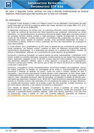Inf. 836 - STF www.estrategiaconcursos.com.br Página 4 de 9
INFORMATIVO ESTRATÉGICO
INFORMATIVO STF 836
No caso, a Segunda Turma verificou ter sido a decisão fundamentada na terceira
hipótese, motivo pelo qual não haveria que se falar em nulidade.
Do informativo:
A Segunda Turma denegou a ordem em “habeas corpus” em que pleiteado o trancamento de ação
penal instaurada em face de acusada da prática dos crimes previstos nos artigos 288 e 317, § 1º,
do CP, e no art. 90 da Lei 8.666/1993.
A impetração sustentava, em síntese, que: a) a denúncia oferecida contra a paciente seria inepta,
em razão da carência de descrição dos fatos específicos que pudessem caracterizar os crimes
imputados; b) o desmembramento do processo careceria de amparo legal, pois o excessivo número
de acusados somente poderia ensejar a cisão processual “quando acompanhada do relevante
intuito de não prolongar a prisão processual”, circunstância não comprovada nos autos; e c) a
separação dos autos, seguido de posterior reunião, teria acarretado disparidade de armas e
cerceamento à defesa, tendo em conta a realização da oitiva das testemunhas de acusação em
duas oportunidades.
A Turma afirmou que a jurisprudência do STF seria no sentido de que a extinção da ação penal de
forma prematura, via “habeas corpus”, somente se daria em hipóteses excepcionais, quando
patentemente demonstrada: a) a atipicidade da conduta; b) a ausência de indícios mínimos de
autoria e materialidade delitivas; ou c) a presença de causa extintiva da punibilidade.
Entretanto, a denúncia formulada na espécie exporia de forma individualizada e detalhada como
teriam se dado as condutas imputadas à paciente, correlacionando-as aos respectivos tipos penais.
Assim, observado o disposto no art. 41 do CPP, ou seja, descrito o fato criminoso, com a indicação
dos elementos indiciários mínimos aptos a tornar plausível a acusação e, por consequência,
instaurar a persecução criminal, não haveria que se falar em inépcia da denúncia ou falta de justa
causa para a ação penal.
Outrossim, a insurgência contra o desmembramento do processo também não prosperaria. O juízo
de origem justificara tal medida na necessidade de se evitar a “procrastinação da instrução
processual e delonga no deslinde da causa”, tendo em conta o número elevado de réus e
advogados, o que tornaria praticamente inviável efetivar o bom andamento do feito. Desse modo,
o desmembramento do processo, como consectário do excessivo número de acusados, tenderia a
imprimir maior celeridade processual, além de racionalizar os trabalhos no âmbito do referido juízo,
motivação que observaria o disposto no art. 80 do CPP (“Será facultativa a separação dos processos
quando as infrações tiverem sido praticadas em circunstâncias de tempo ou de lugar diferentes,
ou, quando pelo excessivo número de acusados e para não lhes prolongar a prisão provisória, ou
por outro motivo relevante, o juiz reputar conveniente a separação”).
Com relação ao alegado cerceamento de defesa e ofensa à paridade de armas após o
desmembramento dos autos, o Colegiado destacou que a posterior reunião dos processos teria
implicado a superação dessas questões. Ademais, sobre essa matéria específica, o STJ não te ria
se pronunciado. Logo, o exame no “writ” em comento implicaria supressão de instância.
HC 127288/SP, rel. Min. Teori Zavascki, 23.8.2016. (HC-127288)
 