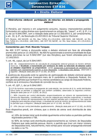 Inf. 836 - STF www.estrategiaconcursos.com.br Página 5 de 9
INFORMATIVO ESTRATÉGICO
INFORMATIVO STF 836
3 – Direito Eleitoral
Minirreforma eleitoral: participação de minorias em debate e propaganda
eleitoral
O Plenário, por maioria e em julgamento conjunto, reputou improcedentes pedidos
formulados em ações diretas que questionavam os artigos 46, “caput”, e 47, § 2º, I e
II, da Lei 9.504/1997, com a redação dada pela Lei 13.165/2015 e, por arrastamento,
o art. 32, § 2º, da Resolução 23.457/2015 do Tribunal Superior Eleitoral.
STF. Plenário. ADI 5423/DF, rel. Min. Dias Toffoli, 24 e 25.8.2016. (ADI-5423). ADI 5491/DF, rel. Min.
Dias Toffoli 24 e 25.8.2016. (ADI-5491). ADI 5577 MC-Ref/DF, rel. Min. Rosa Weber, 24 e 25.8.2016.
(ADI-5577)
Comentários por: Prof. Ricardo Torques
Na ADI 5.577 temos a discussão sobre o debate eleitoral em face de alterações
promovidas pela Lei 13.165/2015. Na ADI foi questionada a constitucionalidade de duas
regras previstas na Lei 9.504/1997 (Lei das Eleições), que foram alteradas pela Lei
13.165/2015:
 art. 46, caput, da Lei 9.504/1997:
Art. 46. Independentemente da veiculação de propaganda eleitoral gratuita no horário definido
nesta Lei, é facultada a transmissão por emissora de rádio ou televisão de debates sobre
as eleições majoritária ou proporcional, sendo assegurada a participação de candidatos dos
partidos com representação superior a nove Deputados, e facultada a dos demais, observado o
seguinte: (Redação dada pela Lei nº 13.165, de 2015)
A essência da discussão está na garantia de participação do debate eleitoral apenas
dos partidos políticos que tivessem mais de 9 candidatos a Deputado Federal. Em
relação aos partidos que tenham 9 ou menos candidatos ao cargo de Deputado Federal,
confere-se à emissora a faculdade de convidá-los ou não.
 art. 47, §2º, I, da Lei 9.504/1997:
§ 2º Os horários reservados à propaganda de cada eleição, nos termos do § 1o, serão distribuídos
entre todos os partidos e coligações que tenham candidato, observados os seguintes critérios:
(Redação dada pela Lei nº 12.875, de 2013)
I - 90% (noventa por cento) distribuídos proporcionalmente ao número de representantes na
Câmara dos Deputados, considerados, no caso de coligação para eleições majoritárias, o resultado
da soma do número de representantes dos seis maiores partidos que a integrem e, nos casos de
coligações para eleições proporcionais, o resultado da soma do número de representantes de todos
os partidos que a integrem; (Redação dada pela Lei nº 13.165, de 2015)
II - 10% (dez por cento) distribuídos igualitariamente. (Redação dada pela Lei nº 13.165, de 2015)
Esse dispositivo prevê, em síntese, que o direito de arena será distribuído de dois
modos:
a) 10% do tempo total será dividido igualmente entre todos os partidos políticos
registrados perante o TSE.
b) 90% do tempo será distribuído proporcionalmente ao número de Deputados
Federais que cada partido possua. Assim, o partido que tiver um maior número
de Deputados terá, naturalmente, mais tempo para veicular propaganda eleitoral
no rádio e na TV.
 