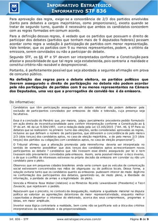 Inf. 836 - STF www.estrategiaconcursos.com.br Página 8 de 9
INFORMATIVO ESTRATÉGICO
INFORMATIVO STF 836
Para aprovação das regra, exige-se a concordância de 2/3 dos partidos envolvidos
(tanto para debates a cargos majoritários, como proporcionais), exceto quando se
tratar de segundo turno, quando é necessário que ambos os candidatos concordem
com as regras formadas em comum acordo.
Para a definição dessas regras, é vedado que os partidos que possuam o direito de
participar dos debates (partidos que tenham mais de 9 deputados federais) possam
acordar como regra a vedação à participação de partidos com menor representação.
Vale lembrar, que os partidos com 9 ou menos representantes, podem, a critério da
emissora, serem convidados ou não a participar do debate.
Segundo STF, os §§ 4º e 5º devem ser interpretados conforme a Constituição para
afastar a possibilidade de que tal regra seja estabelecida, pois contraria a realidade e
constitui critério não razoável e desproporcional.
Portanto, é perfeitamente possível que seja abordada a seguinte afirmação em prova
de concurso público.
Na definição das regras para o debate eleitora, os partidos políticos que
tiverem assegurado o direito de participação no debate não podem acordar
pela não participação de partidos com 9 ou menos representantes na Câmara
dos Deputados, uma vez que a prerrogativa de convidá-los é da emissora.
Do informativo:
Candidatos que têm participação assegurada em debate eleitoral não podem deliberar pela
exclusão de participantes convidados por emissoras de rádio e televisão, cuja presença seja
facultativa.
Essa é a conclusão do Plenário que, por maioria, julgou parcialmente procedente pedido formulado
em ação direta de inconstitucionalidade para conferir interpretação conforme a Constituição ao §
5º do art. 46 da Lei 9.504/1997, com a redação dada pela Lei 13.165/2015 [“Art. 46. § 5º Para os
debates que se realizarem no primeiro turno das eleições, serão consideradas aprovadas as regras,
inclusive as que definam o número de participantes, que obtiverem a concordância de pelo meno s
2/3 (dois terços) dos candidatos aptos, no caso de eleição majoritária, e de pelo menos 2/3 (dois
terços) dos partidos ou coligações com candidatos aptos, no caso de eleição proporcional”].
O Tribunal afirmou que a alteração promovida pela minirreforma deveria ser interpretada no
sentido de somente possibilitar que dois terços dos candidatos aptos acrescentassem novos
participantes ao debate ? candidatos que não tivessem esse direito assegurado por lei e nem
tivessem sido previamente convidados pela emissora. Assim, seria possível minorar o risco inverso,
o de que o conflito de interesses estivesse na própria decisão da emissora em convidar ou não um
candidato para o pleito.
Observou que em pequenas cidades brasileiras ainda seria comum que os veículos de comunicação
social estivessem concentrados nas mãos de oligarquias ou de políticos locais. Dessa forma, a
solução evitaria tanto que os candidatos quanto as emissoras pudessem intervir de modo ilegítimo
na conformação dos participantes dos debates, garantindo-se, de modo pleno, a liberdade de
informação, a paridade de armas e a legitimidade do pleito.
Vencida a Ministra Rosa Weber (relatora) e os Ministros Ricardo Lewandowski (Presidente) e Teori
Zavascki, que rejeitavam o pedido.
Reputavam que o preceito, no contexto da desigualação, realizaria a igualdade material na disputa
política ao valorizar as agremiações detentoras de maior representatividade, enquanto melhor
capacitadas a despertar o interesse do eleitorado, acerca dos seus compromissos, programas e
ideias, em maior amplitude.
Inverter essa lógica contrariaria a realidade, bem como não se justificaria sob a ótica dos critérios
interpretativos da razoabilidade e da proporcionalidade.
 