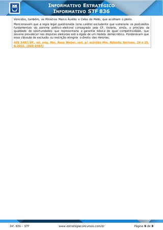 Inf. 836 - STF www.estrategiaconcursos.com.br Página 9 de 9
INFORMATIVO ESTRATÉGICO
INFORMATIVO STF 836
Vencidos, também, os Ministros Marco Aurélio e Celso de Mello, que acolhiam o pleito.
Mencionavam que a regra legal questionada teria caráter excludente que vulneraria os postulados
fundamentais do sistema político-eleitoral consagrado pela CF. Violaria, ainda, o princípio da
igualdade de oportunidades que representaria a garantia básica de igual competitividade, que
deveria prevalecer nas disputas eleitorais sob a égide de um modelo democrático. Ponderavam que
essa cláusula de exclusão ou restrição atingiria o direito das minorias.
ADI 5487/DF, rel. orig. Min. Rosa Weber, red. p/ acórdão Min. Roberto Barroso, 24 e 25.
8.2016. (ADI-5487)
 
