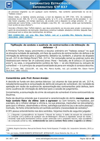 Inf. 837 - STF www.estrategiaconcursos.com.br Página 12 de 15
INFORMATIVO ESTRATÉGICO
INFORMATIVO STF 837
do processo originário ou em qualquer outro momento, mas somente apresentada na via do
“habeas corpus”.
Desse modo, a matéria estaria preclusa, a teor do disposto no CPP (“Art. 572. As nulidades
previstas no art. 564, III, ‘d’ e ‘e’, segunda parte, ‘g’ e ‘h’, e IV, considerar-se-ão sanadas: I - se
não forem arguidas, em tempo oportuno, de acordo com o disposto no artigo anterior; II - se,
praticado por outra forma, o ato tiver atingido o seu fim; III - se a parte, ainda que tacitamente,
tiver aceito os seus efeitos”).
Vencido o Ministro Dias Toffoli (relator), que dava provimento ao recurso para anular o processo a
partir do encerramento da instrução. Assentava constituir nulidade absoluta o término daquela fase
processual sem a oitiva das testemunhas de defesa.
RHC 124041/GO, rel. orig. Min. Dias Toffoli, red. p/ o acórdão Min. Roberto Barroso,
30.8.2016. (RHC-124041)
Tipificação de conduta e ausência de contrarrazões e de intimação do
defensor - 2
A Primeira Turma negou provimento a recurso ordinário em “habeas corpus” no qual
se discutia nulidade de apelação, em face da ausência de contrarrazões da defesa e da
intimação do defensor para o julgamento. Debatia-se, também, o alcance do disposto
no art. 217-A do Código Penal [“Art. 217-A. Ter conjunção carnal ou praticar outro ato
libidinoso com menor de 14 (catorze) anos: Pena - reclusão, de 8 (oito) a 15 (quinze)
anos”], ou seja, o enquadramento jurídico do fato — se ato libidinoso ou estupro de
vulnerável — e o princípio da proporcionalidade da pena em relação à conduta descrita.
STF. 1a Turma. RHC 133121/DF, rel. orig. Min. Marco Aurélio, red. p/o acórdão Min. Edson Fachin
30.8.2016. (RHC-133121)
Comentários pelo Prof. Renan Araújo:
A decisão se funda em dois pontos básicos: (a) alcance do tipo penal do art. 217-A,
notadamente quanto à consumação do delito de estupro de vulnerável; (b) nulidade da
apelação em razão da ausência de apresentação das contrarrazões pela defesa, bem
como ausência de intimação do defensor para a sessão de julgamento.
Inicialmente, a consumação do crime de estupro de vulnerável é tema controvertido na
Doutrina.
Parte da doutrina entende que é possível a caracterização do delito mesmo que não
haja contato físico da vítima com o agressor ou com terceiro, na hipótese, por
exemplo, de o infrator obrigar a vítima a, na sua presença, masturbar-se (ela própria),
para que o infrator, observando a vítima, satisfaça sua lascívia (ou a de outra pessoa)1.
Contudo, há forte entendimento em sentido contrário (necessidade de contato)2.
O STJ possui entendimento nos dois sentidos. Vejamos trecho do seguinte julgado:
(...) Segundo a jurisprudência do Superior Tribunal de Justiça, "o delito de estupro de vulnerável
se consuma com a prática de qualquer ato de libidinagem ofensivo à dignidade sexual da vítima,
incluindo toda ação atentatória contra o pudor praticada com o propósito lascivo, seja sucedâneo
da conjunção carnal ou não, evidenciando-se com o contato físico entre o agente e a vítima
1
CUNHA, Rogério Sanches. Manual de Direito Penal. Parte Especial. 7º edição. Ed. Juspodivm. Salvador, 2015, p.
438
2
Ver, por todos, CEZAR ROBERTO BITENCOURT. BITENCOURT, Cezar Roberto. Op. Cit., p. 72
 
