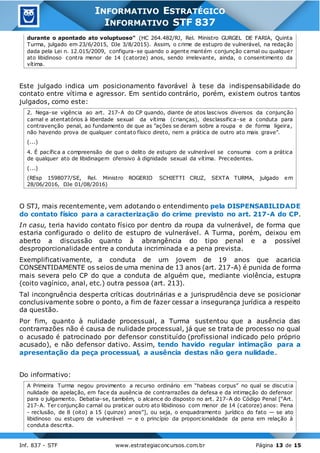Inf. 837 - STF www.estrategiaconcursos.com.br Página 13 de 15
INFORMATIVO ESTRATÉGICO
INFORMATIVO STF 837
durante o apontado ato voluptuoso" (HC 264.482/RJ, Rel. Ministro GURGEL DE FARIA, Quinta
Turma, julgado em 23/6/2015, DJe 3/8/2015). Assim, o crime de estupro de vulnerável, na redação
dada pela Lei n. 12.015/2009, configura-se quando o agente mantém conjunção carnal ou qualquer
ato libidinoso contra menor de 14 (catorze) anos, sendo irrelevante, ainda, o consentimento da
vítima.
Este julgado indica um posicionamento favorável à tese da indispensabilidade do
contato entre vítima e agressor. Em sentido contrário, porém, existem outros tantos
julgados, como este:
2. Nega-se vigência ao art. 217-A do CP quando, diante de atos lascivos diversos da conjunção
carnal e atentatórios à liberdade sexual da vítima (crianças), desclassifica-se a conduta para
contravenção penal, ao fundamento de que as "ações se deram sobre a roupa e de forma ligeira,
não havendo prova de qualquer contato físico direto, nem a prática de outro ato mais grave".
(...)
4. É pacífica a compreensão de que o delito de estupro de vulnerável se consuma com a prática
de qualquer ato de libidinagem ofensivo à dignidade sexual da vítima. Precedentes.
(...)
(REsp 1598077/SE, Rel. Ministro ROGERIO SCHIETTI CRUZ, SEXTA TURMA, julgado em
28/06/2016, DJe 01/08/2016)
O STJ, mais recentemente, vem adotando o entendimento pela DISPENSABILIDADE
do contato físico para a caracterização do crime previsto no art. 217-A do CP.
In casu, teria havido contato físico por dentro da roupa da vulnerável, de forma que
estaria configurado o delito de estupro de vulnerável. A Turma, porém, deixou em
aberto a discussão quanto à abrangência do tipo penal e a possível
desproporcionalidade entre a conduta incriminada e a pena prevista.
Exemplificativamente, a conduta de um jovem de 19 anos que acaricia
CONSENTIDAMENTE os seios de uma menina de 13 anos (art. 217-A) é punida de forma
mais severa pelo CP do que a conduta de alguém que, mediante violência, estupra
(coito vagínico, anal, etc.) outra pessoa (art. 213).
Tal incongruência desperta críticas doutrinárias e a jurisprudência deve se posicionar
conclusivamente sobre o ponto, a fim de fazer cessar a insegurança jurídica a respeito
da questão.
Por fim, quanto à nulidade processual, a Turma sustentou que a ausência das
contrarrazões não é causa de nulidade processual, já que se trata de processo no qual
o acusado é patrocinado por defensor constituído (profissional indicado pelo próprio
acusado), e não defensor dativo. Assim, tendo havido regular intimação para a
apresentação da peça processual, a ausência destas não gera nulidade.
Do informativo:
A Primeira Turma negou provimento a recurso ordinário em “habeas corpus” no qual se discutia
nulidade de apelação, em face da ausência de contrarrazões da defesa e da intimação do defensor
para o julgamento. Debatia-se, também, o alcance do disposto no art. 217-A do Código Penal [“Art.
217-A. Ter conjunção carnal ou praticar outro ato libidinoso com menor de 14 (catorze) anos: Pena
- reclusão, de 8 (oito) a 15 (quinze) anos”], ou seja, o enquadramento jurídico do fato — se ato
libidinoso ou estupro de vulnerável — e o princípio da proporcionalidade da pena em relação à
conduta descrita.
 