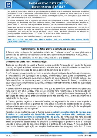 Inf. 837 - STF www.estrategiaconcursos.com.br Página 14 de 15
INFORMATIVO ESTRATÉGICO
INFORMATIVO STF 837
Na espécie, constara na denúncia que teria havido a prática de atos libidinosos no interior de veículo
automotor e que o recorrente teria constrangido a menor ao passar as mãos nas coxas e seios
dela. Em juízo, a vítima relatara não ter havido penetração vaginal, em oposição ao que afirmado
na fase de investigação — v. Informativo 833.
A Turma consignou que a hipótese dos autos não configuraria nulidade, tendo em vista que o
advogado do recorrente não seria defensor dativo, mas profissional constituído pelo recorrente.
Além disso, o causídico fora regularmente intimado para apresentar contrarrazões e não o fizera.
Acerca da matéria de fundo, destacou que a descrição da denúncia faria referência a contato físico
havido por dentro da roupa da vulnerável, que fora vitimada em um conjunto de circunstâncias
analisadas pelo tribunal de justiça estadual. Dessa forma, estariam presentes os elementos
configuradores do delito do art. 217-A do CP, a tipificar o delito de estupro.
Vencido o Ministro Marco Aurélio (relator), que provia o recurso.
RHC 133121/DF, rel. orig. Min. Marco Aurélio, red. p/o acórdão Min. Edson Fachin
30.8.2016. (RHC-133121)
Cometimento de falta grave e comutação de pena
A Turma não conheceu de pedido formulado em “habeas corpus” no qual pleiteada a
concessão do benefício de comutação de pena concedido pelo Decreto 7.873/2012.
STF. 2a Turma. HC 132236/SP, rel. Min. Dias Toffoli, 30.8.2016. (HC-132236)
Comentários pelo Prof. Renan Araújo:
Trata-se de decisão na qual a Turma negou pedido formulado em sede de habeas
corpus, no qual a defesa do condenado sustentava a possibilidade de concessão do
benefício da comutação da pena, concedido por meio de Decreto.
O referido decreto estabelecia como requisitos à concessão do benefício, dentre outros,
a “inexistência de aplicação de sanção, homologada pelo juízo competente, em
audiência de justificação, garantido o direito ao contraditório e à ampla defesa, por
falta disciplinar de natureza grave, prevista na Lei de Execução Penal, cometida nos
doze meses de cumprimento da pena, contados retroativamente à data de publicação
deste Decreto”.
A defesa sustentava que o condenado faria jus ao benefício, posto que havia praticado
falta grave em 05.11.2012, mas esta somente fora reconhecida e homologada em
31.03.2014. Como o Decreto data de 26.12.2012, isso significa que a homologação da
aplicação da sanção pela prática de falta grave não ocorreu nos 12 meses anteriores à
publicação do Decreto.
A Turma, porém, rejeitou a tese defensiva, ao argumento de que o que impede a
concessão do benefício é a prática de falta grave no período estabelecido no Decreto,
independentemente da data em que houve a homologação da aplicação da sanção pela
referida transgressão disciplinar.
Percebe-se, desta forma, que a Turma buscou extrair o real sentido da norma, que
é evitar a concessão do benefício àqueles que tenham tido recente mau
comportamento durante o cumprimento da pena, de forma que não faria sentido
exigir que a homologação da aplicação de sanção pela prática de falta grave ocorresse
antes do período estabelecido no Decreto. A homologação, portanto, não é fato que
impede a concessão do benefício. O fato é a prática de falta grave. A necessidade de
que tenha havido aplicação de sanção devidamente homologada pelo Juiz é mera
 