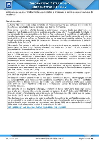 Inf. 837 - STF www.estrategiaconcursos.com.br Página 15 de 15
INFORMATIVO ESTRATÉGICO
INFORMATIVO STF 837
exigência de caráter instrumental, com vistas a preservar o princípio da presunção de
inocência.
Do informativo:
A Turma não conheceu de pedido formulado em “habeas corpus” no qual pleiteada a concessão do
benefício de comutação de pena concedido pelo Decreto 7.873/2012.
Essa norma concede a referida benesse a determinadas pessoas, desde que observados os
requisitos nela fixados, dentre eles a exigência prevista no seu art. 4º (“A declaração do indulto e
da comutação de penas previstos neste Decreto fica condicionada à inexistência de aplicação de
sanção, homologada pelo juízo competente, em audiência de justificação, garantido o direito ao
contraditório e à ampla defesa, por falta disciplinar de natureza grave, prevista na Lei de Execução
Penal, cometida nos doze meses de cumprimento da pena, contados retroativamente à data de
publicação deste Decreto”).
Na espécie, fora negado o pleito de aplicação de comutação de pena ao paciente em razão do
cometimento de falta grave. Segundo afirmado pelo magistrado “a quo”, tal fato ensejaria a
impossibilidade de concessão do benefício.
A impetração sustentava que a falta grave ocorrida em 5.11.2012 teria sido homologada apenas
em 31.3.2014, portanto, em data posterior à publicação do decreto (26.12.2012). Isso, de acordo
com a defesa, inviabilizaria o indeferimento da comutação de pena, porquanto não teria sido
observado o período estabelecido no indigitado dispositivo do Decreto 7.873/2012, levando-se em
consideração a data da homologação judicial.
De início, a Turma asseverou que o “writ” em questão se voltaria contra decisão monocrática, não
submetida ao crivo do colegiado competente por intermédio de agravo regimental, fato que
configuraria o não exaurimento da instância antecedente, a ensejar o não conhecimento do pedido
(HC 118.189/MG, DJe de 24.4.2014).
Contudo, caberia ao STF proceder à análise, de ofício, da questão debatida em “habeas corpus”,
nos casos de flagrante ilegalidade, abuso de poder ou teratologia.
No caso em comento, caberia decidir se, para obstar a comutação de pena, a homologação judicial
da sanção por falta grave necessariamente precisaria se verificar no prazo de 12 meses — contados
retroativamente à data de publicação do decreto —, ou se seria suficiente que a falta grave tivesse
sido praticada nesse interstício, ainda que a homologação judicial da sanção ocorresse em
momento posterior.
Não somente em face do próprio texto legal, como também de sua “ratio”, seria de se exigir apenas
que a falta grave tivesse sido cometida no prazo em questão. O art. 4º do Decreto 7.873/2012 se
limitaria a impor a homologação judicial da sanção por falta grave, mas não exigiria que ela tivesse
que se dar nos 12 meses anteriores à sua publicação.
Não bastasse isso, uma vez que se exige a realizaç ão de audiência de justificação, assegurando-
se o contraditório e a ampla defesa, não faria sentido que a homologação judicial devesse ocorrer
dentro daquele prazo, sob pena de nem sequer haver tempo hábil para a apuração de eventual
falta grave praticada em data próxima à publicação do decreto.
HC 132236/SP, rel. Min. Dias Toffoli, 30.8.2016. (HC-132236)
 