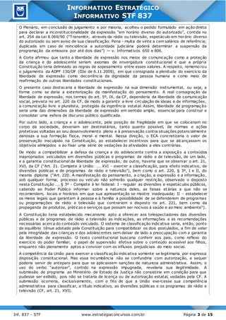 Inf. 837 - STF www.estrategiaconcursos.com.br Página 3 de 15
INFORMATIVO ESTRATÉGICO
INFORMATIVO STF 837
O Plenário, em conclusão de julgamento e por maioria, acolheu o pedido formulado em ação direta
para declarar a inconstitucionalidade da expressão “em horário diverso do autorizado”, contida no
art. 254 da Lei 8.069/90 (“Transmitir, através de rádio ou televisão, espetáculo em horário diverso
do autorizado ou sem aviso de sua classificação: Pena - multa de vinte a cem salários de referência;
duplicada em caso de reincidência a autoridade judiciária poderá determinar a suspensão da
programação da emissora por até dois dias”) — v. Informativos 650 e 806.
A Corte afirmou que tanto a liberdade de expressão nos meios de comunicação como a proteção
da criança e do adolescente seriam axiomas de envergadura constitucional e que a própria
Constituição teria delineado as regras de sopesamento entre esses valores. A respeito, rememo rou
o julgamento da ADPF 130/DF (DJe de 6.11.2009), em que consignada a plenitude do exercício da
liberdade de expressão como decorrência da dignidade da pessoa humana e como meio de
reafirmação de outras liberdades constitucionais.
O presente caso destacaria a liberdade de expressão na sua dimensão instrumental, ou seja, a
forma como se daria a exteriorização da manifestação do pensamento. A real consagração da
liberdade de expressão, nos termos do art. 5º, IX, da CF, dependeria da liberdade de comunicação
social, prevista no art. 220 da CF, de modo a garantir a livre circulação de ideias e de informações,
a comunicação livre e pluralista, protegida da ingerência estatal. Assim, liberdade de programaç ão
seria uma das dimensões da liberdade de expressão em sentido amplo, essencial para construir e
consolidar uma esfera de discurso público qualificada.
Por outro lado, a criança e o adolescente, pela posição de fragilidade em que se colocariam no
corpo da sociedade, deveriam ser destinatários, tanto quanto possível, de normas e ações
protetivas voltadas ao seu desenvolvimento pleno e à preservação contra situações potencialmente
danosas a sua formação física, moral e mental. Nessa direção, o ECA concretizaria o valor de
preservação insculpido na Constituição, ao estabelecer incentivos para que se alcançassem os
objetivos almejados e ao fixar uma série de vedações às atividades a eles contrárias.
De modo a compatibilizar a defesa da criança e do adolescente contra a exposição a conteúdos
inapropriados veiculados em diversões públicas e programas de rádio e de televisão, de um lado,
e a garantia constitucional da liberdade de expressão, de outro, haveria que se observar o art. 21,
XVI, da CF (“Art. 21. Compete à União: ... XVI - exercer a classificação, para efeito indicativo, de
diversões públicas e de programas de rádio e televisão”), bem como o art. 220, § 3º, I e II, do
mesmo diploma (“Art. 220. A manifestação do pensamento, a criação, a expressão e a informação,
sob qualquer forma, processo ou veículo não sofrerão qualquer restrição, observado o disposto
nesta Constituição ... § 3º - Compete à lei federal: I - regular as diversões e espetáculos públicos,
cabendo ao Poder Público informar sobre a natureza deles, as faixas et árias a que não se
recomendem, locais e horários em que sua apresentação se mostre inadequada; II - estabelecer
os meios legais que garantam à pessoa e à família a possibilidade de se defenderem de programas
ou programações de rádio e televisão que contrariem o disposto no art. 221, bem como da
propaganda de produtos, práticas e serviços que possam ser nocivos à saúde e ao meio ambiente”).
A Constituição teria estabelecido mecanismo apto a oferecer aos telespectadores das diversões
públicas e de programas de rádio e televisão as indicações, as informações e as recomendações
necessárias acerca do conteúdo veiculado. O sistema de classificação indicativa seria, então, ponto
de equilíbrio tênue adotado pela Constituição para compatibilizar os dois postulados, a fim de velar
pela integridade das crianças e dos adolescentes sem deixar de lado a preocupação com a garantia
da liberdade de expressão. O texto constitucional buscaria conferir aos pais, como reflexo do
exercício do poder familiar, o papel de supervisão efetiva sobre o conteúdo acessível aos filhos,
enquanto não plenamente aptos a conviver com os influxos prejudiciais do meio social.
A competência da União para exercer a classificação indicativa somente se legitimaria por expressa
disposição constitucional. Mas essa incumbência não se confundiria com autorização, e sequer
poderia servir de anteparo para que se aplicassem sanções de natureza administrativa. Assim, o
uso do verbo “autorizar”, contido na expressão impugnada, revelaria sua ilegitimidade. A
submissão de programa ao Ministério de Estado da Justiça não consistiria em condição para que
pudesse ser exibido, pois não se trataria de licença ou de autorização estatal, vedadas pela CF. A
submissão ocorreria, exclusivamente, com o fito de que a União exercesse sua competência
administrativa para classificar, a título indicativo, as diversões públicas e os programas de rádio e
televisão (CF, art. 21, XVI).
 