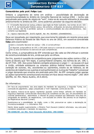 Inf. 837 - STF www.estrategiaconcursos.com.br Página 5 de 15
INFORMATIVO ESTRATÉGICO
INFORMATIVO STF 837
Comentários pelo prof. Felipo Luz:
Embora o julgamento do tema em análise – possibilidade de declaração de
inconstitucionalidade no âmbito do Conselho Nacional de Justiça (CNJ) – tenha sido
prejudicado pela perda de objeto do “writ”, trata-se de assunto relevante já discutido
anteriormente no âmbito do STF, como podemos perceber da seguinte decisão:
I – O Conselho Nacional de Justiça, embora seja órgão do Poder Judiciário, nos termos do art. 103-
B, § 4º, II, da Constituição Federal, possui, tão somente, atribuições de natureza administrativa e,
nesse sentido, não lhe é permitido apreciar a constitucionalidade dos atos administrativos, mas
somente sua legalidade.
II – Agravo improvido.(MS 28.872-AgR/DF, Rel. Min. RICARDO LEWANDOWSKI).
Deve ser ressaltado, por importante, que esse tema foi cobrado em recente prova para
Defensor Público do Estado de São Paulo no ano de 2015, em assertiva considerada
falsa pelo examinador:
Sobre o Conselho Nacional de Justiça − CNJ, é correto afirmar:
d) Segundo jurisprudência do STF, o CNJ pode exercer o controle de constitucionalidade difuso de
leis ou atos normativos no exercício de suas competências.
Como vimos, a jurisprudência do STF entende que não cabe ao CNJ efetuar o controle
de constitucionalidade de leis, ainda que pela via difusa.
Por fim, quanto à questão da competência para julgamento das ações contra o CNJ, a
Corte já decidiu que “Em regra, à justiça federal compete, nos termos do art. 109, I,
da CF (“Art. 109. Aos juízes federais compete processar e julgar: I - as causas em que
a União, entidade autárquica ou empresa pública federal forem interessadas na
condição de autoras, rés, assistentes ou oponentes, exceto as de falência, as de
acidentes de trabalho e as sujeitas à Justiça Eleitoral e à Justiça do Trabalho”) processar
e julgar demanda que envolva ato praticado pelo CNJ. Ao STF compete julgar apenas
as ações tipicamente constitucionais movidas em face desse mesmo órgão”. (AO 1814
QO/MG, rel. Min. Marco Aurélio, 24.9.2014).
Do informativo:
Em face do arquivamento dos atos objeto do mandado de segurança, a Segunda Turma, em
conclusão de julgamento, julgou prejudicado o “writ” impetrado contra ato do CNJ.
Na espécie, tratava-se de agravo regimental ajuizado contra liminar deferida em mandado de
segurança impetrado contra decisão monocrática de conselheira do CNJ, que, em procedimento de
controle administrativo, determinara a tribunal de justiça estadual que elaborasse nova lista de
antiguidade de membros da magistratura, com exclusão de critério não previsto na Lei Orgânica
da Magistratura Nacional (Loman).
Questionava-se a possibilidade de órgão, como o CNJ, pronunciar-se sobre a declaração de
inconstitucionalidade — v. Informativo 810.
Diante desse quadro superveniente, o Ministro Teori Zavascki (relator) reformulou seu voto para
considerar prejudicado o mandado de segurança.
MS 33586/DF, rel. Min. Teori Zavascki, 30.8.2016. (MS-33586)
 