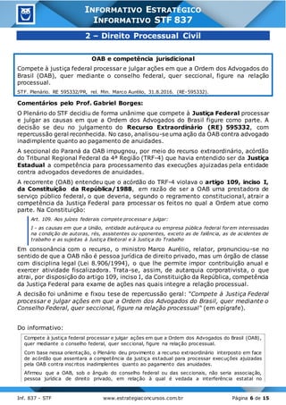 Inf. 837 - STF www.estrategiaconcursos.com.br Página 6 de 15
INFORMATIVO ESTRATÉGICO
INFORMATIVO STF 837
2 – Direito Processual Civil
OAB e competência jurisdicional
Compete à justiça federal processar e julgar ações em que a Ordem dos Advogados do
Brasil (OAB), quer mediante o conselho federal, quer seccional, figure na relação
processual.
STF. Plenário. RE 595332/PR, rel. Min. Marco Aurélio, 31.8.2016. (RE-595332).
Comentários pelo Prof. Gabriel Borges:
O Plenário do STF decidiu de forma unânime que compete à Justiça Federal processar
e julgar as causas em que a Ordem dos Advogados do Brasil figure como parte. A
decisão se deu no julgamento do Recurso Extraordinário (RE) 595332, com
repercussão geral reconhecida. No caso, analisou-se uma ação da OAB contra advogado
inadimplente quanto ao pagamento de anuidades.
A seccional do Paraná da OAB impugnou, por meio do recurso extraordinário, acórdão
do Tribunal Regional Federal da 4ª Região (TRF-4) que havia entendido ser da Justiça
Estadual a competência para processamento das execuções ajuizadas pela entidade
contra advogados devedores de anuidades.
A recorrente (OAB) entendeu que o acórdão do TRF-4 violava o artigo 109, inciso I,
da Constituição da República/1988, em razão de ser a OAB uma prestadora de
serviço público federal, o que deveria, segundo o regramento constitucional, atrair a
competência da Justiça Federal para processar os feitos no qual a Ordem atue como
parte. Na Constituição:
Art. 109. Aos juízes federais compete processar e julgar:
I - as causas em que a União, entidade autárquica ou empresa pública federal forem interessadas
na condição de autoras, rés, assistentes ou oponentes, exceto as de falência, as de acidentes de
trabalho e as sujeitas à Justiça Eleitoral e à Justiça do Trabalho
Em consonância com o recurso, o ministro Marco Aurélio, relator, pronunciou-se no
sentido de que a OAB não é pessoa jurídica de direito privado, mas um órgão de classe
com disciplina legal (Lei 8.906/1994), o que lhe permite impor contribuição anual e
exercer atividade fiscalizadora. Trata-se, assim, de autarquia corporativista, o que
atrai, por disposição do artigo 109, inciso I, da Constituição da República, competência
da Justiça Federal para exame de ações nas quais integre a relação processual.
A decisão foi unânime e fixou tese de repercussão geral: "Compete à Justiça Federal
processar e julgar ações em que a Ordem dos Advogados do Brasil, quer mediante o
Conselho Federal, quer seccional, figure na relação processual" (em epígrafe).
Do informativo:
Compete à justiça federal processar e julgar ações em que a Ordem dos Advogados do Brasil (OAB),
quer mediante o conselho federal, quer seccional, figure na relação processual.
Com base nessa orientação, o Plenário deu provimento a recurso extraordinário interposto em face
de acórdão que assentara a competência da justiça estadual para processar execuções ajuizadas
pela OAB contra inscritos inadimplentes quanto ao pagamento das anuidades.
Afirmou que a OAB, sob o ângulo do conselho federal ou das seccionais, não seria associação,
pessoa jurídica de direito privado, em relação à qual é vedada a interferência estatal no
 