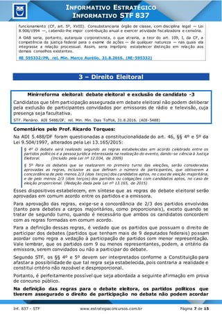Inf. 837 - STF www.estrategiaconcursos.com.br Página 7 de 15
INFORMATIVO ESTRATÉGICO
INFORMATIVO STF 837
funcionamento (CF, art. 5º, XVIII). Consubstanciaria órgão de classe, com disciplina legal — Lei
8.906/1994 —, cabendo-lhe impor contribuição anual e exercer atividade fiscalizadora e censória.
A OAB seria, portanto, autarquia corporativista, o que atrairia, a teor do art. 109, I, da CF, a
competência da justiça federal para o exame de ações — de qualquer natureza — nas quais ela
integrasse a relação processual. Assim, seria impróprio estabelecer distinção em relação aos
demais conselhos existentes.
RE 595332/PR, rel. Min. Marco Aurélio, 31.8.2016. (RE-595332)
3 – Direito Eleitoral
Minirreforma eleitoral: debate eleitoral e exclusão de candidato -3
Candidatos que têm participação assegurada em debate eleitoral não podem deliberar
pela exclusão de participantes convidados por emissoras de rádio e televisão, cuja
presença seja facultativa.
STF. Plenário. ADI 5488/DF, rel. Min. Min. Dias Toffoli, 31.8.2016. (ADI-5488)
Comentários pelo Prof. Ricardo Torques:
Na ADI 5.488/DF foram questionadas a constitucionalidade do art. 46, §§ 4º e 5º da
Lei 9.504/1997, alterados pela Lei 13.165/2015:
§ 4º O debate será realizado segundo as regras estabelecidas em acordo celebrado entre os
partidos políticos e a pessoa jurídica interessada na realização do evento, dando-se ciência à Justiça
Eleitoral. (Incluído pela Lei nº 12.034, de 2009)
§ 5º Para os debates que se realizarem no primeiro turno das eleições, serão consideradas
aprovadas as regras, inclusive as que definam o número de participantes, que obtiverem a
concordância de pelo menos 2/3 (dois terços) dos candidatos aptos, no c aso de eleição majoritária,
e de pelo menos 2/3 (dois terços) dos partidos ou coligações com candidatos aptos, no caso de
eleição proporcional. (Redação dada pela Lei nº 13.165, de 2015)
Esses dispositivos estabelecem, em síntese que as regras do debate eleitoral serão
aprovadas em comum acordo entre os partidos e a emissora.
Para aprovação das regras, exige-se a concordância de 2/3 dos partidos envolvidos
(tanto para debates a cargos majoritários, como proporcionais), exceto quando se
tratar de segundo turno, quando é necessário que ambos os candidatos concordem
com as regras formadas em comum acordo.
Para a definição dessas regras, é vedado que os partidos que possuam o direito de
participar dos debates (partidos que tenham mais de 9 deputados federais) possam
acordar como regra a vedação à participação de partidos com menor representação.
Vale lembrar, que os partidos com 9 ou menos representantes, podem, a critério da
emissora, serem convidados ou não a participar do debate.
Segundo STF, os §§ 4º e 5º devem ser interpretados conforme a Constituição para
afastar a possibilidade de que tal regra seja estabelecida, pois contraria a realidade e
constitui critério não razoável e desproporcional.
Portanto, é perfeitamente possível que seja abordada a seguinte afirmação em prova
de concurso público.
Na definição das regras para o debate eleitora, os partidos políticos que
tiverem assegurado o direito de participação no debate não podem acordar
 