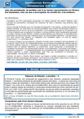 Inf. 837 - STF www.estrategiaconcursos.com.br Página 8 de 15
INFORMATIVO ESTRATÉGICO
INFORMATIVO STF 837
pela não participação de partidos com 9 ou menos representantes na Câmara
dos Deputados, uma vez que a prerrogativa de convidá-los é da emissora.
Do informativo:
Candidatos que têm participação assegurada em debate eleitoral não podem deliberar pela
exclusão de participantes convidados por emissoras de rádio e televisão, cuja presença seja
facultativa.
Essa é a decisão do Plenário que, em conclusão de julgamento e por maioria, acolheu parcialmente
pedido formulado em ação direta de inconstitucionalidade para conferir interpretação conforme a
Constituição ao § 5º do art. 46 da Lei 9.504/1997, com a redação dada pela Lei 13.165/2015 [“§
5º Para os debates que se realizarem no primeiro turno das eleições, serão consideradas aprovadas
as regras, inclusive as que definam o número de participantes, que obtiverem a concordância de
pelo menos 2/3 (dois terços) dos candidatos aptos, no caso de eleição majoritária, e de pelo menos
2/3 (dois terços) dos partidos ou coligações com candidatos aptos, no caso de eleição
proporcional”] — v. Informativo 836.
O Tribunal consignou que as emissoras poderiam convidar outros candidatos não enquadrados no
critério do “caput” do art. 46 (“Independentemente da veiculação de propaganda eleitoral gratuita
no horário definido nesta Lei, é facultada a transmissão por emissora de rádio ou televisão de
debates sobre as eleições majoritária ou proporcional, sendo assegurada a participação de
candidatos dos partidos com representação superior a nove Deputados, e facultada a dos demais,
observado o seguinte: ...”), independentemente de concordância dos candidatos aptos, conforme
critérios objetivos, a serem regulamentados pelo TSE, que atendessem os princípios da
imparcialidade e da isonomia e o direito à informação.
Vencido, em parte, o Ministro Marco Aurélio, que julgava o pedido procedente, e vencidos os
Ministros Ricardo Lewandowski (Presidente), Teori Zavascki, Rosa Weber, Edson Fachin e Celso de
Mello, que o rejeitavam. O Ministro Roberto Barros reajustou o voto.
ADI 5488/DF, rel. Min. Min. Dias Toffoli, 31.8.2016. (ADI-5488)
4 – Direito Administrativo
Dispensa de licitação e peculato - 2
A Primeira Turma, em conclusão de julgamento e por maioria, condenou deputada
federal — secretária estadual de educação à época dos fatos — à pena de cinco anos e
quatro meses de detenção e multa pela prática dos delitos descritos nos artigos 89,
“caput”, c/c o 84, § 2º, ambos da Lei 8.666/1993; bem assim à reprimenda de quatro
anos e quatro meses de reclusão e multa pelo cometimento do crime previsto no art.
312, c/c o 327, § 2º, ambos do CP. No entanto, no que se refere ao peculato, assentou
a extinção da punibilidade pela prescrição da pretensão punitiva, à luz da pena em
concreto — v. Informativo 836.
STF. 1a Turma. AP 946/DF, rel. orig. Min. Marco Aurélio, red. p/ o acórdão Min. Edson Fachin, 30.8.2016.
(AP-946)
Comentários pelo Prof. Herbert Almeida:
A Ação Penal 946/DF analisou se houve cometimento de crime previsto no art. 89 da
Lei nº 8.666/1993, referente a “dispensar ou inexigir licitação fora das hipóteses
previstas em lei, ou deixar de observar as formalidades pertinentes à dispensa ou à
inexigibilidade”.
 